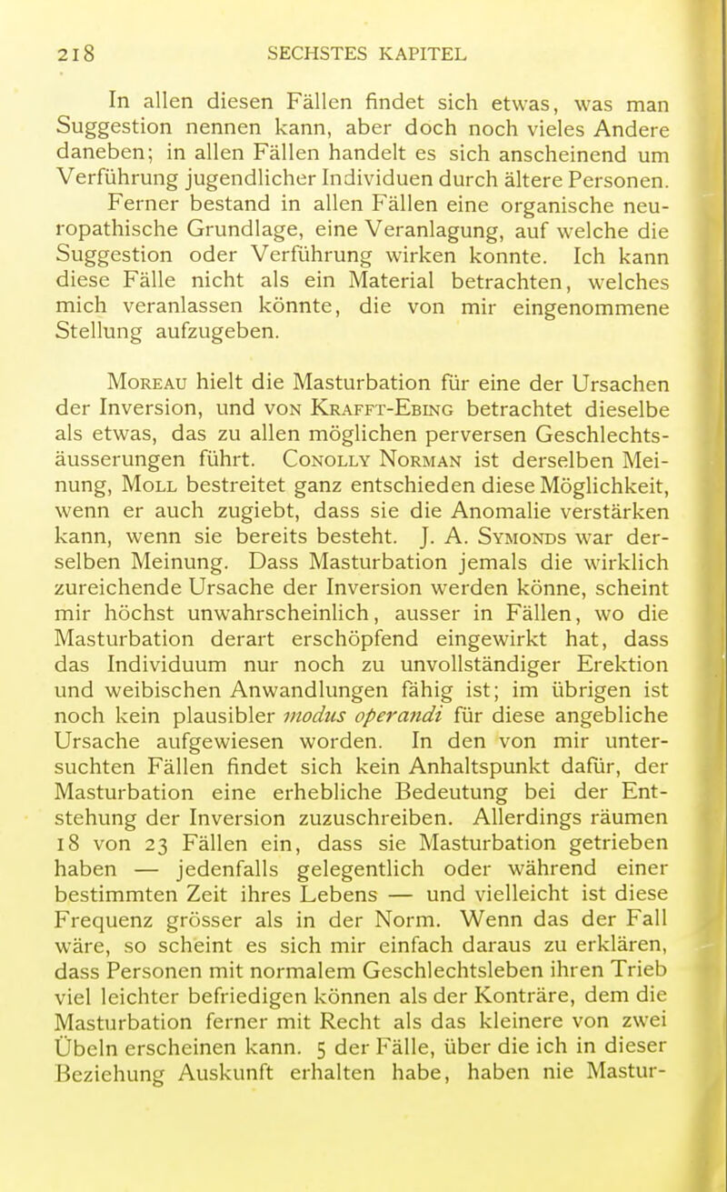 In allen diesen Fällen findet sich etwas, was man Suggestion nennen kann, aber doch noch vieles Andere daneben; in allen Fällen handelt es sich anscheinend um Verführung jugendlicher Individuen durch ältere Personen. Ferner bestand in allen Fällen eine organische neu- ropathische Grundlage, eine Veranlagung, auf welche die Suggestion oder Verführung wirken konnte. Ich kann diese Fälle nicht als ein Material betrachten, welches mich veranlassen könnte, die von mir eingenommene Stellung aufzugeben. Moreau hielt die Masturbation für eine der Ursachen der Inversion, und von Krafft-Ebing betrachtet dieselbe als etwas, das zu allen möglichen perversen Geschlechts- äusserungen führt. Conolly Norman ist derselben Mei- nung, Moll bestreitet ganz entschieden diese Möglichkeit, wenn er auch zugiebt, dass sie die Anomalie verstärken kann, wenn sie bereits besteht. J. A. Symonds war der- selben Meinung. Dass Masturbation jemals die wirklich zureichende Ursache der Inversion werden könne, scheint mir höchst unwahrscheinlich, ausser in Fällen, wo die Masturbation derart erschöpfend eingewirkt hat, dass das Individuum nur noch zu unvollständiger Erektion und weibischen Anwandlungen fähig ist; im übrigen ist noch kein plausibler modus operandi für diese angebliche Ursache aufgewiesen worden. In den von mir unter- suchten Fällen findet sich kein Anhaltspunkt dafür, der Masturbation eine erhebliche Bedeutung bei der Ent- stehung der Inversion zuzuschreiben. Allerdings räumen 18 von 23 Fällen ein, dass sie Masturbation getrieben haben — jedenfalls gelegentlich oder während einer bestimmten Zeit ihres Lebens — und vielleicht ist diese Frequenz grösser als in der Norm. Wenn das der Fall wäre, so scheint es sich mir einfach daraus zu erklären, dass Personen mit normalem Geschlechtsleben ihren Trieb viel leichter befriedigen können als der Konträre, dem die Masturbation ferner mit Recht als das kleinere von zwei Übeln erscheinen kann. 5 der Fälle, über die ich in dieser Beziehung Auskunft erhalten habe, haben nie Mastur-