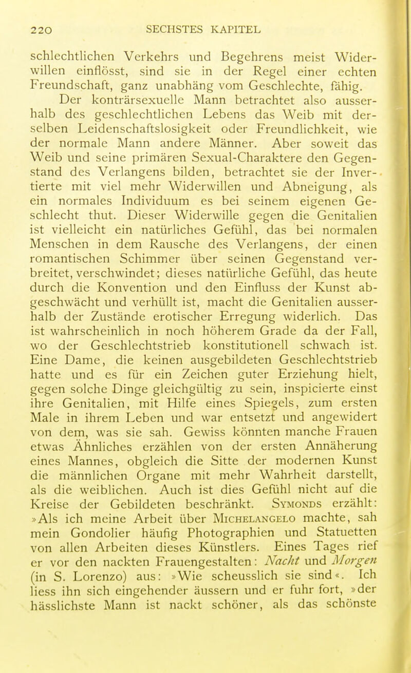 schlechtlichen Verkehrs und Begehrens meist Wider- willen einflösst, sind sie in der Regel einer echten Freundschaft, ganz unabhäng vom Geschlechte, fähig. Der konträrsexuelle Mann betrachtet also ausser- halb des geschlechtlichen Lebens das Weib mit der- selben Leidenschaftslosigkeit oder Freundlichkeit, wie der normale Mann andere Männer. Aber soweit das Weib und seine primären Sexual-Charaktere den Gegen- stand des Verlangens bilden, betrachtet sie der Inver- tierte mit viel mehr Widerwillen und Abneigung, als ein normales Individuum es bei seinem eigenen Ge- schlecht thut. Dieser Widerwille gegen die Genitalien ist vielleicht ein natürliches Gefühl, das bei normalen Menschen in dem Rausche des Verlangens, der einen romantischen Schimmer über seinen Gegenstand ver- breitet, verschwindet; dieses natürliche Gefühl, das heute durch die Konvention und den Einfluss der Kunst ab- geschwächt und verhüllt ist, macht die Genitalien ausser- halb der Zustände erotischer Erregung widerlich. Das ist wahrscheinlich in noch höherem Grade da der Fall, wo der Geschlechtstrieb konstitutionell schwach ist. Eine Dame, die keinen ausgebildeten Geschlechtstrieb hatte und es für ein Zeichen guter Erziehung hielt, gegen solche Dinge gleichgültig zu sein, inspicierte einst ihre Genitalien, mit Hilfe eines Spiegels, zum ersten Male in ihrem Leben und war entsetzt und angewidert von dem, was sie sah. Gewiss könnten manche Frauen etwas Ähnliches erzählen von der ersten Annäherung eines Mannes, obgleich die Sitte der modernen Kunst die männlichen Organe mit mehr Wahrheit darstellt, als die weiblichen. Auch ist dies Gefühl nicht auf die Kreise der Gebildeten beschränkt. Symonds erzählt: »Als ich meine Arbeit über Michelangelo machte, sah mein Gondolier häufig Photographien und Statuetten von allen Arbeiten dieses Künstlers. Eines Tages rief er vor den nackten Frauengestalten: Nacht und Morgen (in S. Lorenzo) aus: »Wie scheusslich sie sind«. Ich Hess ihn sich eingehender äussern und er fuhr fort, »der hässlichste Mann ist nackt schöner, als das schönste