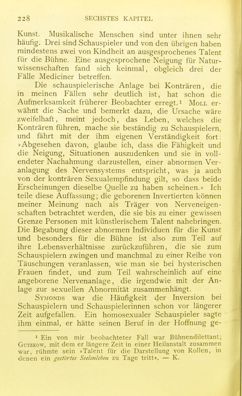 Kunst. Musikalische Menschen sind unter ihnen sehr häufig. Drei sind Schauspieler und von den übrigen haben mindestens zwei von Kindheit an ausgesprochenes Talent für die Bühne. Eine ausgesprochene Neigung für Natur- wissenschaften fand sich keinmal, obgleich drei der Fälle Mediciner betreffen. Die schauspielerische Anlage bei Konträren, die in meinen Fällen sehr deutlich ist, hat schon die Aufmerksamkeit früherer Beobachter erregt.1 Moll er- wähnt die Sache und bemerkt dazu, die Ursache wäre zweifelhaft, meint jedoch, das Leben, welches die Konträren führen, mache sie beständig zu Schauspielern, und fährt mit der ihm eigenen Verständigkeit fort: »Abgesehen davon, glaube ich, dass die Fähigkeit und die Neigung, Situationen auszudenken und sie in voll- endeter Nachahmung darzustellen, einer abnormen Ver- anlagung des Nervensystems entspricht, was ja auch von der konträren Sexualempfindung gilt, so dass beide Erscheinungen dieselbe Quelle zu haben scheinen.« Ich teile diese Auffassung; die geborenen Invertierten können meiner Meinung nach als Träger von Nerveneigen- schaften betrachtet werden, die sie bis zu einer gewissen Grenze Personen mit künstlerischem Talent nahebringen. Die Begabung dieser abnormen Individuen für die Kunst und besonders für die Bühne ist also zum Teil auf ihre Lebensverhältnisse zurückzuführen, die sie zum Schauspielern zwingen und manchmal zu einer Reihe von Täuschungen veranlassen, wie man sie bei hysterischen Frauen findet, und zum Teil wahrscheinlich auf eine angeborene Nervenanlage, die irgendwie mit der An- lage zur sexuellen Abnormität zusammenhängt. Symonds war die Häufigkeit der Inversion bei Schauspielern und Schauspielerinnen schon vor längerer Zeit aufgefallen. Ein homosexualer Schauspieler sagte ihm einmal, er hätte seinen Beruf in der Hoffnung ge- 1 Ein von mir beobachteter Fall war Bühnendilettant; Gutzkow, mit dem er längere Zeit in einer Heilanstalt zusammen war, rühmte sein »Talent für die Darstellung von Rollen, in denen ein gestörtes Seelenleben zu Tage tritt«. — K.