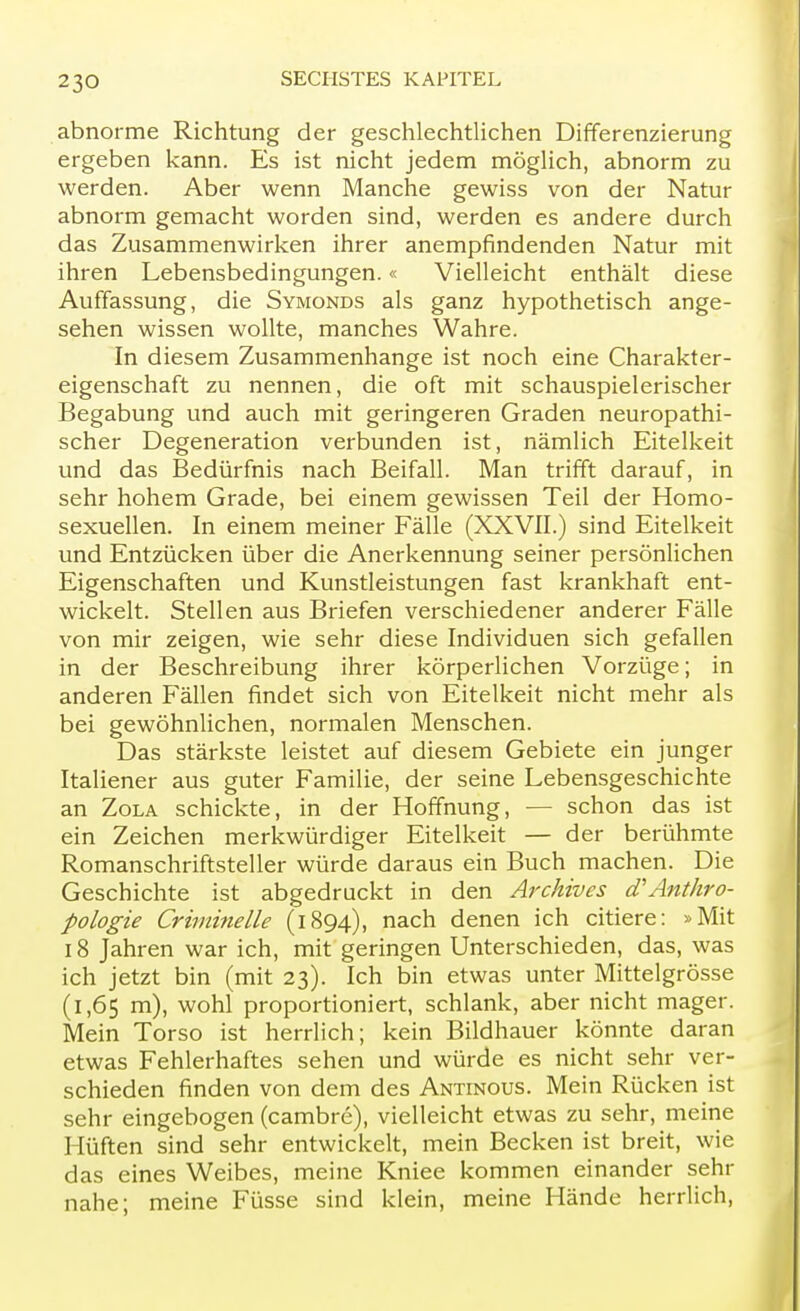 abnorme Richtung der geschlechtlichen Differenzierung ergeben kann. Es ist nicht jedem möglich, abnorm zu werden. Aber wenn Manche gewiss von der Natur abnorm gemacht worden sind, werden es andere durch das Zusammenwirken ihrer anempfindenden Natur mit ihren Lebensbedingungen.« Vielleicht enthält diese Auffassung, die Symonds als ganz hypothetisch ange- sehen wissen wollte, manches Wahre. In diesem Zusammenhange ist noch eine Charakter- eigenschaft zu nennen, die oft mit schauspielerischer Begabung und auch mit geringeren Graden neuropathi- scher Degeneration verbunden ist, nämlich Eitelkeit und das Bedürfnis nach Beifall. Man trifft darauf, in sehr hohem Grade, bei einem gewissen Teil der Homo- sexuellen. In einem meiner Fälle (XXVII.) sind Eitelkeit und Entzücken über die Anerkennung seiner persönlichen Eigenschaften und Kunstleistungen fast krankhaft ent- wickelt. Stellen aus Briefen verschiedener anderer Fälle von mir zeigen, wie sehr diese Individuen sich gefallen in der Beschreibung ihrer körperlichen Vorzüge; in anderen Fällen findet sich von Eitelkeit nicht mehr als bei gewöhnlichen, normalen Menschen. Das stärkste leistet auf diesem Gebiete ein junger Italiener aus guter Familie, der seine Lebensgeschichte an Zola schickte, in der Hoffnung, — schon das ist ein Zeichen merkwürdiger Eitelkeit — der berühmte Romanschriftsteller würde daraus ein Buch machen. Die Geschichte ist abgedruckt in den Archives (TAnthro- pologie Criminelle (1894), nach denen ich citiere: »Mit 18 Jahren war ich, mit geringen Unterschieden, das, was ich jetzt bin (mit 23). Ich bin etwas unter Mittelgrösse (1,65 m), wohl proportioniert, schlank, aber nicht mager. Mein Torso ist herrlich; kein Bildhauer könnte daran etwas Fehlerhaftes sehen und würde es nicht sehr ver- schieden finden von dem des Antinous. Mein Rücken ist sehr eingebogen (cambre), vielleicht etwas zu sehr, meine Hüften sind sehr entwickelt, mein Becken ist breit, wie das eines Weibes, meine Kniee kommen einander sehr nahe; meine Füsse sind klein, meine Hände herrlich,