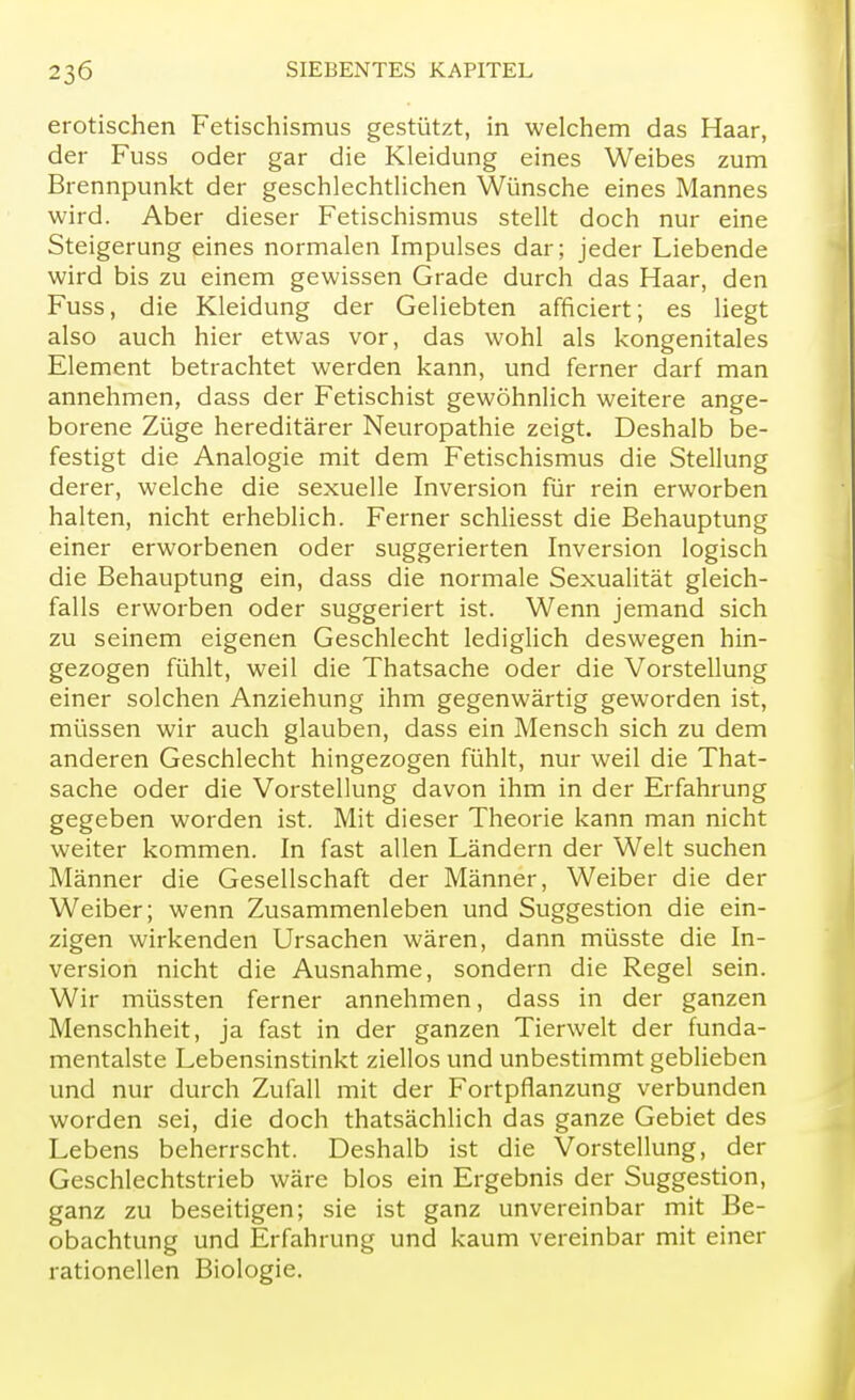 erotischen Fetischismus gestützt, in welchem das Haar, der Fuss oder gar die Kleidung eines Weibes zum Brennpunkt der geschlechtlichen Wünsche eines Mannes wird. Aber dieser Fetischismus stellt doch nur eine Steigerung eines normalen Impulses dar; jeder Liebende wird bis zu einem gewissen Grade durch das Haar, den Fuss, die Kleidung der Geliebten afficiert; es liegt also auch hier etwas vor, das wohl als kongenitales Element betrachtet werden kann, und ferner darf man annehmen, dass der Fetischist gewöhnlich weitere ange- borene Züge hereditärer Neuropathie zeigt. Deshalb be- festigt die Analogie mit dem Fetischismus die Stellung derer, welche die sexuelle Inversion für rein erworben halten, nicht erheblich. Ferner schliesst die Behauptung einer erworbenen oder suggerierten Inversion logisch die Behauptung ein, dass die normale Sexualität gleich- falls erworben oder suggeriert ist. Wenn jemand sich zu seinem eigenen Geschlecht lediglich deswegen hin- gezogen fühlt, weil die Thatsache oder die Vorstellung einer solchen Anziehung ihm gegenwärtig geworden ist, müssen wir auch glauben, dass ein Mensch sich zu dem anderen Geschlecht hingezogen fühlt, nur weil die That- sache oder die Vorstellung davon ihm in der Erfahrung gegeben worden ist. Mit dieser Theorie kann man nicht weiter kommen. In fast allen Ländern der Welt suchen Männer die Gesellschaft der Männer, Weiber die der Weiber; wenn Zusammenleben und Suggestion die ein- zigen wirkenden Ursachen wären, dann müsste die In- version nicht die Ausnahme, sondern die Regel sein. Wir müssten ferner annehmen, dass in der ganzen Menschheit, ja fast in der ganzen Tierwelt der funda- mentalste Lebensinstinkt ziellos und unbestimmt geblieben und nur durch Zufall mit der Fortpflanzung verbunden worden sei, die doch thatsächlich das ganze Gebiet des Lebens beherrscht. Deshalb ist die Vorstellung, der Geschlechtstrieb wäre blos ein Ergebnis der Suggestion, ganz zu beseitigen; sie ist ganz unvereinbar mit Be- obachtung und Erfahrung und kaum vereinbar mit einer rationellen Biologie.