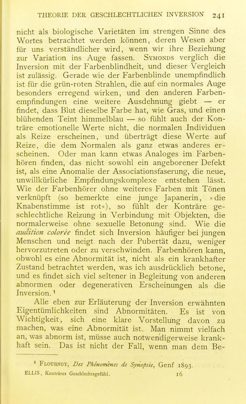 nicht als biologische Varietäten im strengen Sinne des Wortes betrachtet werden können, deren Wesen aber für uns verständlicher wird, wenn wir ihre Beziehung zur Variation ins Auge fassen. Symonds verglich die Inversion mit der Farbenblindheit, und dieser Vergleich ist zulässig. Gerade wie der Farbenblinde unempfindlich ist für die grün-roten Strahlen, die auf ein normales Auge besonders erregend wirken, und den anderen Farben- empfindungen eine weitere Ausdehnung giebt — er findet, dass Blut dieselbe Farbe hat, wie Gras, und einen blühenden Teint himmelblau — so fühlt auch der Kon- träre emotionelle Werte nicht, die normalen Individuen als Reize erscheinen, und überträgt diese Werte auf Reize, die dem Normalen als ganz etwas anderes er- scheinen. Oder man kann etwas Analoges im Farben- hören finden, das nicht sowohl ein angeborener Defekt ist, als eine Anomalie der Associationsfaserung, die neue, unwillkürliche Empfindungskomplexe entstehen lässt. Wie der Farbenhörer ohne weiteres Farben mit Tönen verknüpft (so bemerkte eine junge Japanerin, »die Knabenstimme ist rot«), so fühlt der Konträre ge- schlechtliche Reizung in Verbindung mit Objekten, die normalerweise ohne sexuelle Betonung sind. Wie die audition coloree findet sich Inversion häufiger bei jungen Menschen und neigt nach der Pubertät dazu, weniger hervorzutreten oder zu verschwinden. Farbenhören kann, obwohl es eine Abnormität ist, nicht als ein krankhafter Zustand betrachtet werden, was ich ausdrücklich betone, und es findet sich viel seltener in Begleitung von anderen abnormen oder degenerativen Erscheinungen als die Inversion.1 Alle eben zur Erläuterung der Inversion erwähnten Eigentümlichkeiten sind Abnormitäten. Es ist von Wichtigkeit, sich eine klare Vorstellung davon zu machen, was eine Abnormität ist. Man nimmt vielfach an, was abnorm ist, müsse auch notwendigerweise krank- haft sein. Das ist nicht der Fall, wenn man dem Be- 1 Flournoy, Des Phenomenes de Synopsie, Genf 1893. ELLIS, Konträres Geschlechtsgefühl. l6