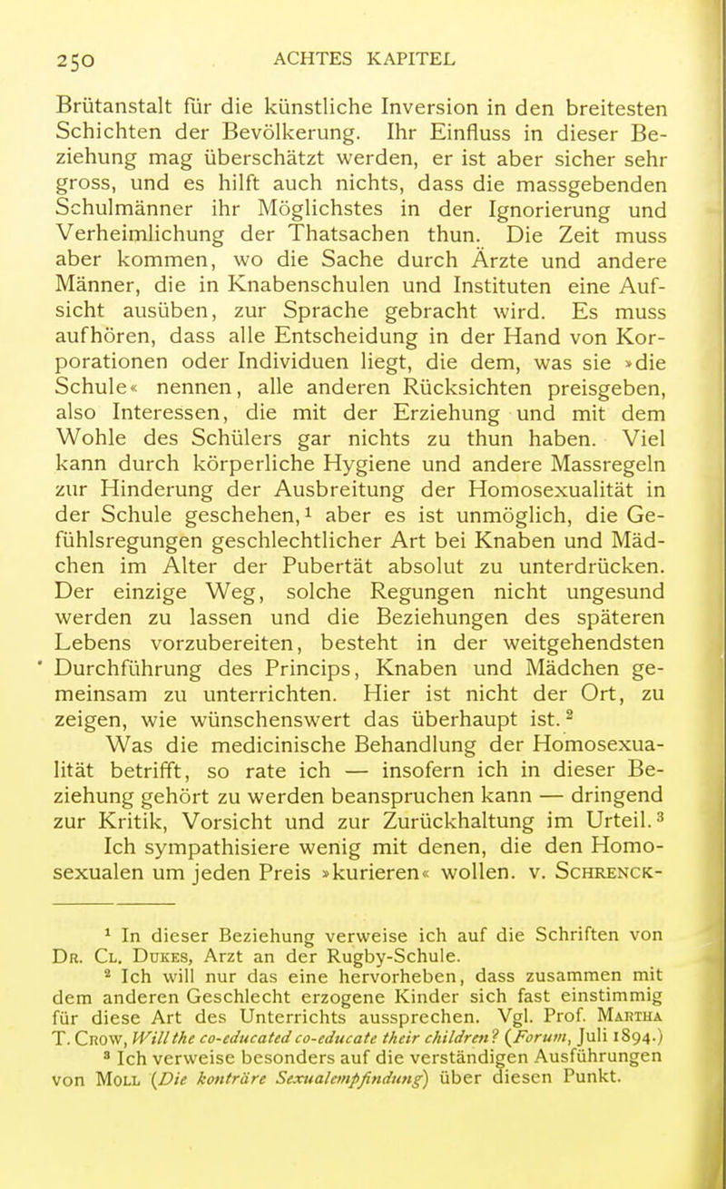 Brütanstalt für die künstliche Inversion in den breitesten Schichten der Bevölkerung. Ihr Einfluss in dieser Be- ziehung mag überschätzt werden, er ist aber sicher sehr gross, und es hilft auch nichts, dass die massgebenden Schulmänner ihr Möglichstes in der Ignorierung und Verheimlichung der Thatsachen thun. Die Zeit muss aber kommen, wo die Sache durch Ärzte und andere Männer, die in Knabenschulen und Instituten eine Auf- sicht ausüben, zur Sprache gebracht wird. Es muss aufhören, dass alle Entscheidung in der Hand von Kor- porationen oder Individuen liegt, die dem, was sie »die Schule« nennen, alle anderen Rücksichten preisgeben, also Interessen, die mit der Erziehung und mit dem Wohle des Schülers gar nichts zu thun haben. Viel kann durch körperliche Hygiene und andere Massregeln zur Hinderung der Ausbreitung der Homosexualität in der Schule geschehen,1 aber es ist unmöglich, die Ge- fühlsregungen geschlechtlicher Art bei Knaben und Mäd- chen im Alter der Pubertät absolut zu unterdrücken. Der einzige Weg, solche Regungen nicht ungesund werden zu lassen und die Beziehungen des späteren Lebens vorzubereiten, besteht in der weitgehendsten  Durchführung des Princips, Knaben und Mädchen ge- meinsam zu unterrichten. Hier ist nicht der Ort, zu zeigen, wie wünschenswert das überhaupt ist.2 Was die medicinische Behandlung der Homosexua- lität betrifft, so rate ich — insofern ich in dieser Be- ziehung gehört zu werden beanspruchen kann — dringend zur Kritik, Vorsicht und zur Zurückhaltung im Urteil.3 Ich sympathisiere wenig mit denen, die den Homo- sexualen um jeden Preis »kurieren« wollen, v. Schrenck- 1 In dieser Beziehung verweise ich auf die Schriften von Dr. Cl. Dükes, Arzt an der Rugby-Schule. 4 Ich will nur das eine hervorheben, dass zusammen mit dem anderen Geschlecht erzogene Kinder sich fast einstimmig für diese Art des Unterrichts aussprechen. Vgl. Prof. Martha T. Crow, Willthe co-educatedco-educate their children ? (Forum, Juli 1S94.) 8 Ich verweise besonders auf die verständigen Ausführungen von Moll (Die konträre Sexualempfindung) über diesen Punkt.