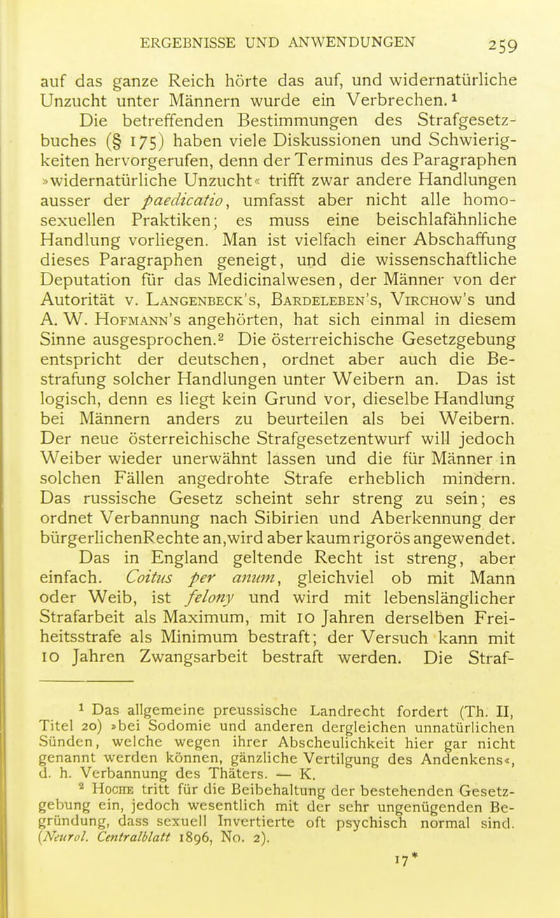 auf das ganze Reich hörte das auf, und widernatürliche Unzucht unter Männern wurde ein Verbrechen.1 Die betreffenden Bestimmungen des Strafgesetz- buches (§ 175) haben viele Diskussionen und Schwierig- keiten hervorgerufen, denn der Terminus des Paragraphen »widernatürliche Unzucht« trifft zwar andere Handlungen ausser der paedicatio, umfasst aber nicht alle homo- sexuellen Praktiken; es muss eine beischlafähnliche Handlung vorliegen. Man ist vielfach einer Abschaffung dieses Paragraphen geneigt, und die wissenschaftliche Deputation für das Medicinalwesen, der Männer von der Autorität v. Langenbeck's, Bardeleben's, Virchow's und A. W. Hofmann's angehörten, hat sich einmal in diesem Sinne ausgesprochen.2 Die österreichische Gesetzgebung entspricht der deutschen, ordnet aber auch die Be- strafung solcher Handlungen unter Weibern an. Das ist logisch, denn es liegt kein Grund vor, dieselbe Handlung bei Männern anders zu beurteilen als bei Weibern. Der neue österreichische Strafgesetzentwurf will jedoch Weiber wieder unerwähnt lassen und die für Männer in solchen Fällen angedrohte Strafe erheblich mindern. Das russische Gesetz scheint sehr streng zu sein; es ordnet Verbannung nach Sibirien und Aberkennung der bürgerlichenRechte an,wird aber kaum rigoros angewendet. Das in England geltende Recht ist streng, aber einfach. Coitus per anum, gleichviel ob mit Mann oder Weib, ist felony und wird mit lebenslänglicher Strafarbeit als Maximum, mit 10 Jahren derselben Frei- heitsstrafe als Minimum bestraft; der Versuch kann mit 10 Jahren Zwangsarbeit bestraft werden. Die Straf- 1 Das allgemeine preussische Landrecht fordert (Th. II, Titel 20) »bei Sodomie und anderen dergleichen unnatürlichen Sünden, welche wegen ihrer Abscheulichkeit hier gar nicht genannt werden können, gänzliche Vertilgung des Andenkens«, d. h. Verbannung des Thäters. — K. 2 Hoche tritt für die Beibehaltung der bestehenden Gesetz- gebung ein, jedoch wesentlich mit der sehr ungenügenden Be- gründung, dass sexuell Invertierte oft psychisch normal sind. (Neuro!. Centraiblatt 1896, No. 2). 17*