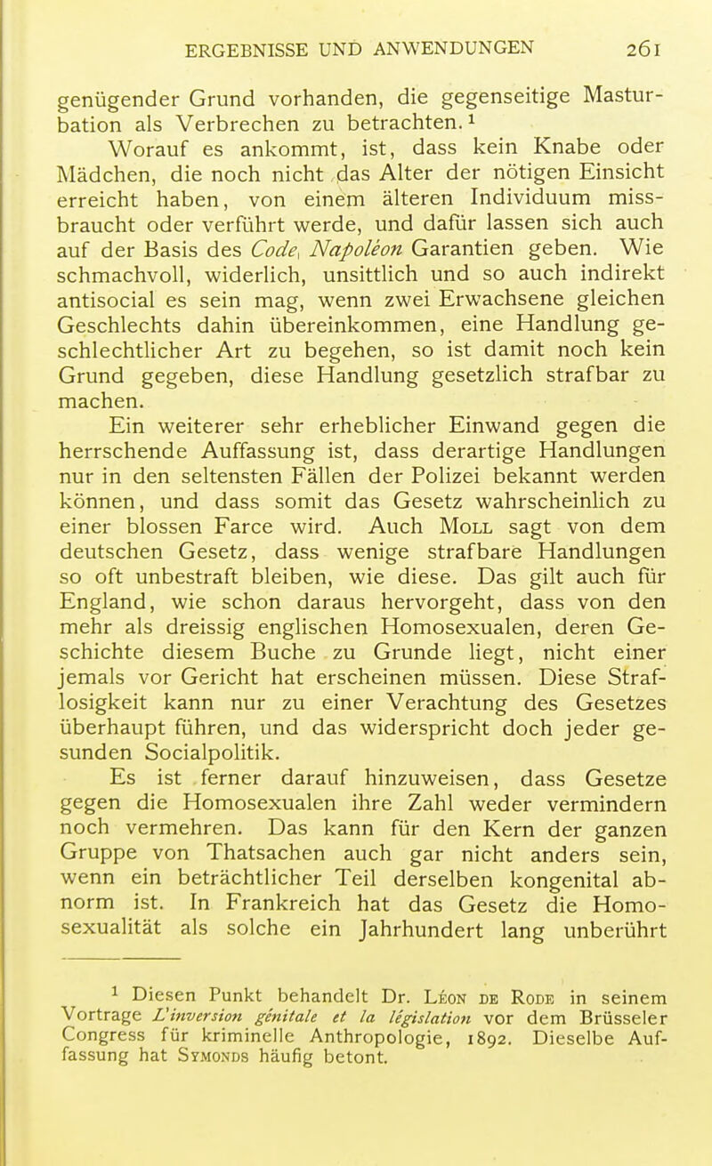 genügender Grund vorhanden, die gegenseitige Mastur- bation als Verbrechen zu betrachten.1 Worauf es ankommt, ist, dass kein Knabe oder Mädchen, die noch nicht das Alter der nötigen Einsicht erreicht haben, von einem älteren Individuum miss- braucht oder verführt werde, und dafür lassen sich auch auf der Basis des Code, Napoleon Garantien geben. Wie schmachvoll, widerlich, unsittlich und so auch indirekt antisocial es sein mag, wenn zwei Erwachsene gleichen Geschlechts dahin übereinkommen, eine Handlung ge- schlechtlicher Art zu begehen, so ist damit noch kein Grund gegeben, diese Handlung gesetzlich strafbar zu machen. Ein weiterer sehr erheblicher Einwand gegen die herrschende Auffassung ist, dass derartige Handlungen nur in den seltensten Fällen der Polizei bekannt werden können, und dass somit das Gesetz wahrscheinlich zu einer blossen Farce wird. Auch Moll sagt von dem deutschen Gesetz, dass wenige strafbare Handlungen so oft unbestraft bleiben, wie diese. Das gilt auch für England, wie schon daraus hervorgeht, dass von den mehr als dreissig englischen Homosexualen, deren Ge- schichte diesem Buche zu Grunde liegt, nicht einer jemals vor Gericht hat erscheinen müssen. Diese Straf- losigkeit kann nur zu einer Verachtung des Gesetzes überhaupt führen, und das widerspricht doch jeder ge- sunden Socialpolitik. Es ist ferner darauf hinzuweisen, dass Gesetze gegen die Homosexualen ihre Zahl weder vermindern noch vermehren. Das kann für den Kern der ganzen Gruppe von Thatsachen auch gar nicht anders sein, wenn ein beträchtlicher Teil derselben kongenital ab- norm ist. In Frankreich hat das Gesetz die Homo- sexualität als solche ein Jahrhundert lang unberührt 1 Diesen Punkt behandelt Dr. Leon de Rode in seinem Vortrage L! Inversion genitale et la Ugislation vor dem Brüsseler Congress für kriminelle Anthropologie, 1892. Dieselbe Auf- fassung hat Symonds häufig betont.