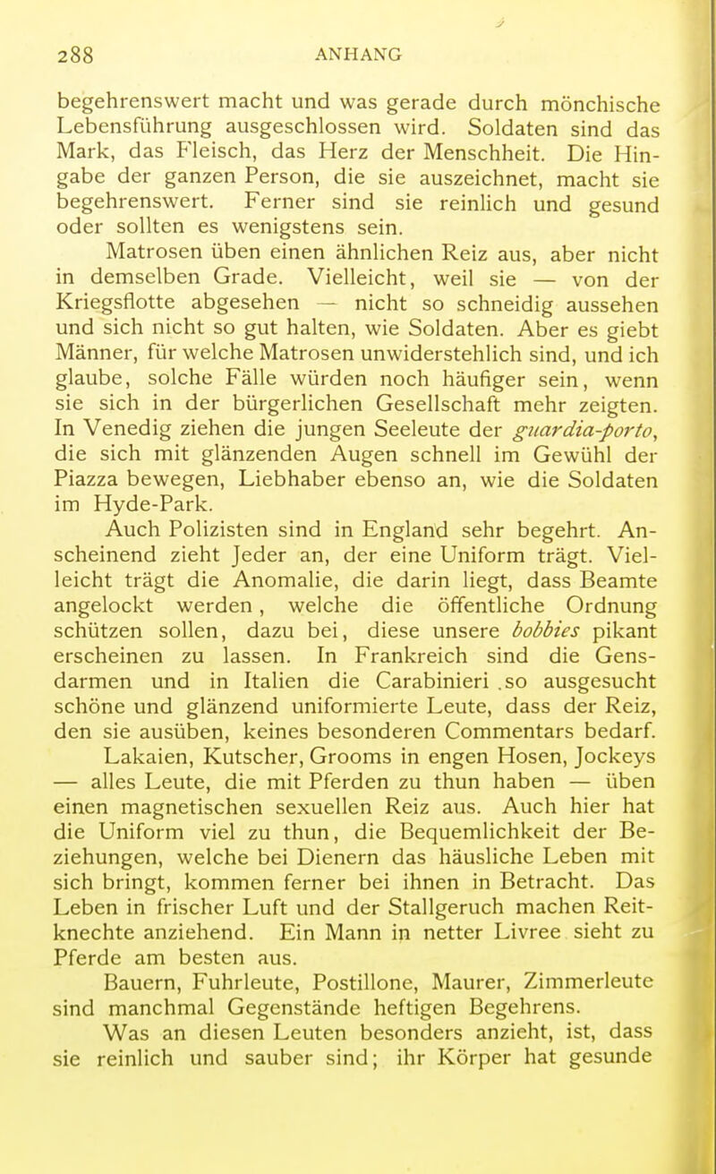 begehrenswert macht und was gerade durch mönchische Lebensführung ausgeschlossen wird. Soldaten sind das Mark, das Fleisch, das Herz der Menschheit. Die Hin- gabe der ganzen Person, die sie auszeichnet, macht sie begehrenswert. Ferner sind sie reinlich und gesund oder sollten es wenigstens sein. Matrosen üben einen ähnlichen Reiz aus, aber nicht in demselben Grade. Vielleicht, weil sie — von der Kriegsflotte abgesehen — nicht so schneidig aussehen und sich nicht so gut halten, wie Soldaten. Aber es giebt Männer, für welche Matrosen unwiderstehlich sind, und ich glaube, solche Fälle würden noch häufiger sein, wenn sie sich in der bürgerlichen Gesellschaft mehr zeigten. In Venedig ziehen die jungen Seeleute der guardia-porto, die sich mit glänzenden Augen schnell im Gewühl der Piazza bewegen, Liebhaber ebenso an, wie die Soldaten im Hyde-Park. Auch Polizisten sind in England sehr begehrt. An- scheinend zieht Jeder an, der eine Uniform trägt. Viel- leicht trägt die Anomalie, die darin liegt, dass Beamte angelockt werden , welche die öffentliche Ordnung schützen sollen, dazu bei, diese unsere bobbies pikant erscheinen zu lassen. In Frankreich sind die Gens- darmen und in Italien die Carabinieri .so ausgesucht schöne und glänzend uniformierte Leute, dass der Reiz, den sie ausüben, keines besonderen Commentars bedarf. Lakaien, Kutscher, Grooms in engen Hosen, Jockeys — alles Leute, die mit Pferden zu thun haben — üben einen magnetischen sexuellen Reiz aus. Auch hier hat die Uniform viel zu thun, die Bequemlichkeit der Be- ziehungen, welche bei Dienern das häusliche Leben mit sich bringt, kommen ferner bei ihnen in Betracht. Das Leben in frischer Luft und der Stallgeruch machen Reit- knechte anziehend. Ein Mann in netter Livree sieht zu Pferde am besten aus. Bauern, Fuhrleute, Postillone, Maurer, Zimmerleute sind manchmal Gegenstände heftigen Begehrens. Was an diesen Leuten besonders anzieht, ist, dass sie reinlich und sauber sind; ihr Körper hat gesunde