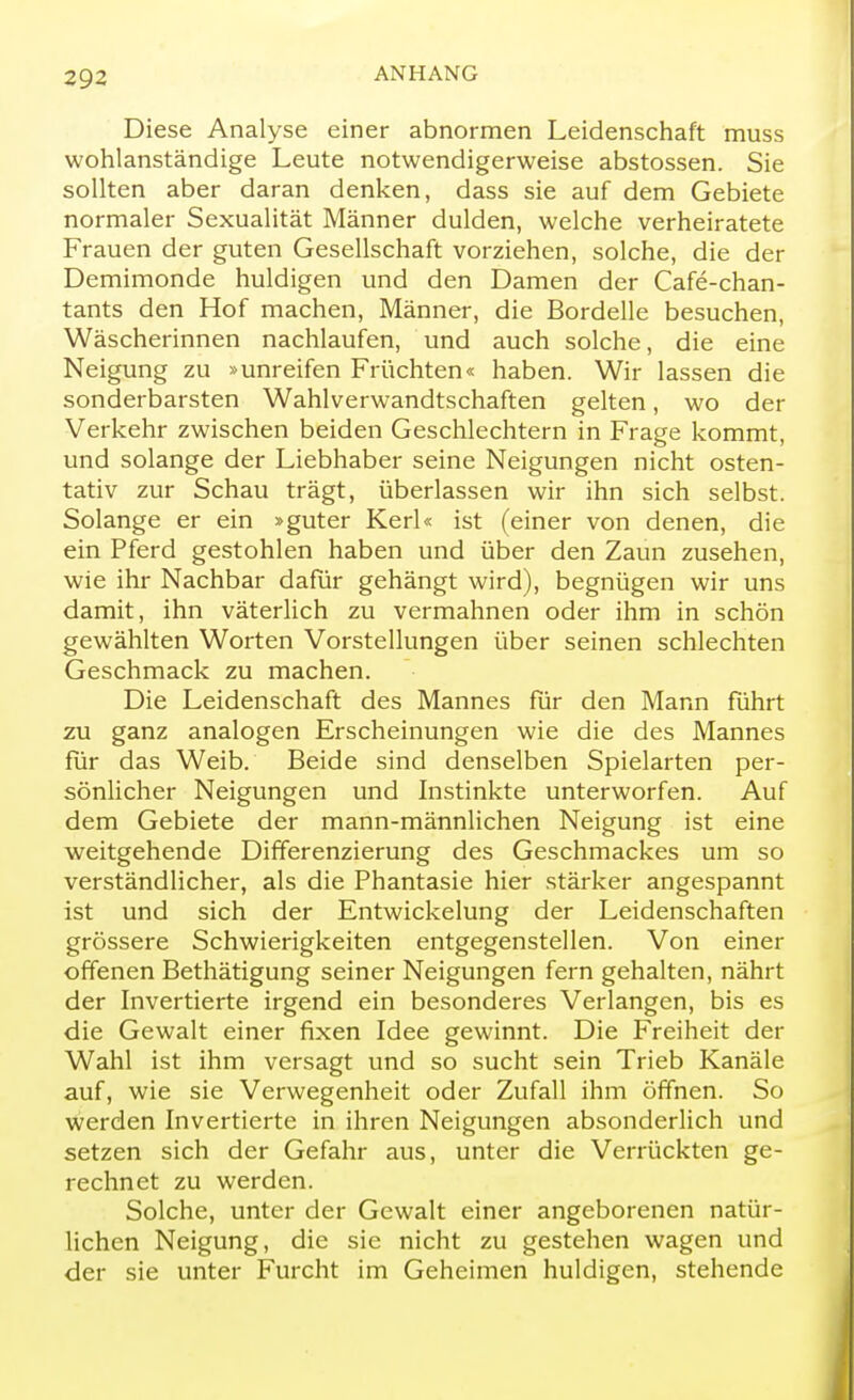 Diese Analyse einer abnormen Leidenschaft muss wohlanständige Leute notwendigerweise abstossen. Sie sollten aber daran denken, dass sie auf dem Gebiete normaler Sexualität Männer dulden, welche verheiratete Frauen der guten Gesellschaft vorziehen, solche, die der Demimonde huldigen und den Damen der Cafe-chan- tants den Hof machen, Männer, die Bordelle besuchen, Wäscherinnen nachlaufen, und auch solche, die eine Neigung zu »unreifen Früchten« haben. Wir lassen die sonderbarsten Wahlverwandtschaften gelten, wo der Verkehr zwischen beiden Geschlechtern in Frage kommt, und solange der Liebhaber seine Neigungen nicht osten- tativ zur Schau trägt, überlassen wir ihn sich selbst. Solange er ein »guter Kerl« ist (einer von denen, die ein Pferd gestohlen haben und über den Zaun zusehen, wie ihr Nachbar dafür gehängt wird), begnügen wir uns damit, ihn väterlich zu vermahnen oder ihm in schön gewählten Worten Vorstellungen über seinen schlechten Geschmack zu machen. Die Leidenschaft des Mannes für den Mann führt zu ganz analogen Erscheinungen wie die des Mannes für das Weib. Beide sind denselben Spielarten per- sönlicher Neigungen und Instinkte unterworfen. Auf dem Gebiete der mann-männlichen Neigung ist eine weitgehende Differenzierung des Geschmackes um so verständlicher, als die Phantasie hier stärker angespannt ist und sich der Entwickelung der Leidenschaften grössere Schwierigkeiten entgegenstellen. Von einer offenen Bethätigung seiner Neigungen fern gehalten, nährt der Invertierte irgend ein besonderes Verlangen, bis es die Gewalt einer fixen Idee gewinnt. Die Freiheit der Wahl ist ihm versagt und so sucht sein Trieb Kanäle auf, wie sie Verwegenheit oder Zufall ihm öffnen. So werden Invertierte in ihren Neigungen absonderlich und setzen sich der Gefahr aus, unter die Verrückten ge- rechnet zu werden. Solche, unter der Gewalt einer angeborenen natür- lichen Neigung, die sie nicht zu gestehen wagen und der sie unter Furcht im Geheimen huldigen, stehende