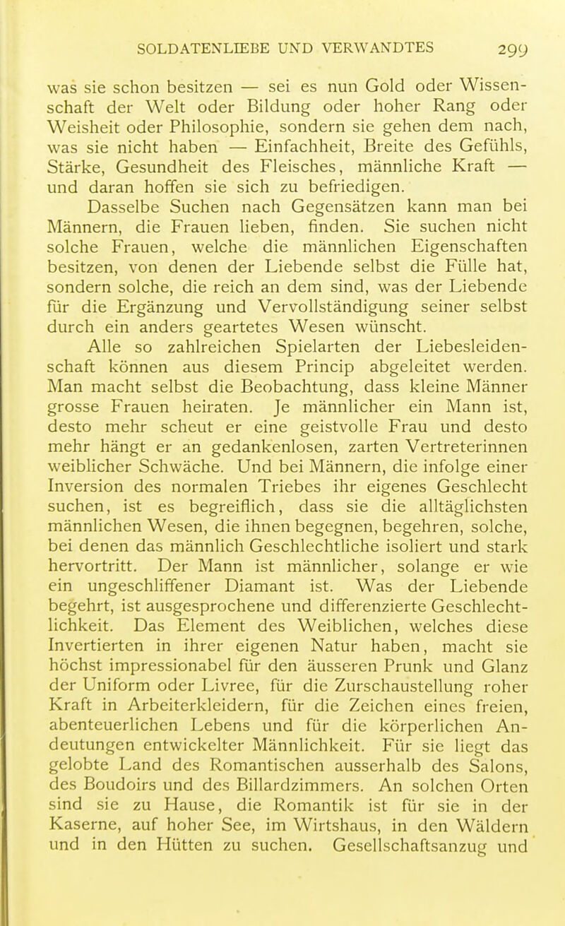 was sie schon besitzen — sei es nun Gold oder Wissen- schaft der Welt oder Bildung oder hoher Rang oder Weisheit oder Philosophie, sondern sie gehen dem nach, was sie nicht haben — Einfachheit, Breite des Gefühls, Stärke, Gesundheit des Fleisches, männliche Kraft — und daran hoffen sie sich zu befriedigen. Dasselbe Suchen nach Gegensätzen kann man bei Männern, die Frauen lieben, finden. Sie suchen nicht solche Frauen, welche die männlichen Eigenschaften besitzen, von denen der Liebende selbst die Fülle hat, sondern solche, die reich an dem sind, was der Liebende für die Ergänzung und Vervollständigung seiner selbst durch ein anders geartetes Wesen wünscht. Alle so zahlreichen Spielarten der Liebesleiden- schaft können aus diesem Princip abgeleitet werden. Man macht selbst die Beobachtung, dass kleine Männer grosse Frauen heiraten. Je männlicher ein Mann ist, desto mehr scheut er eine geistvolle Frau und desto mehr hängt er an gedankenlosen, zarten Vertreterinnen weiblicher Schwäche. Und bei Männern, die infolge einer Inversion des normalen Triebes ihr eigenes Geschlecht suchen, ist es begreiflich, dass sie die alltäglichsten männlichen Wesen, die ihnen begegnen, begehren, solche, bei denen das männlich Geschlechtliche isoliert und stark hervortritt. Der Mann ist männlicher, solange er wie ein ungeschliffener Diamant ist. Was der Liebende begehrt, ist ausgesprochene und differenzierte Geschlecht- lichkeit. Das Element des Weiblichen, welches diese Invertierten in ihrer eigenen Natur haben, macht sie höchst impressionabel für den äusseren Prunk und Glanz der Uniform oder Livree, für die Zurschaustellung roher Kraft in Arbeiterkleidern, für die Zeichen eines freien, abenteuerlichen Lebens und für die körperlichen An- deutungen entwickelter Männlichkeit. Für sie liegt das gelobte Land des Romantischen ausserhalb des Salons, des Boudoirs und des Billardzimmers. An solchen Orten sind sie zu Hause, die Romantik ist für sie in der Kaserne, auf hoher See, im Wirtshaus, in den Wäldern und in den Hütten zu suchen. Gesellschaftsanzug und