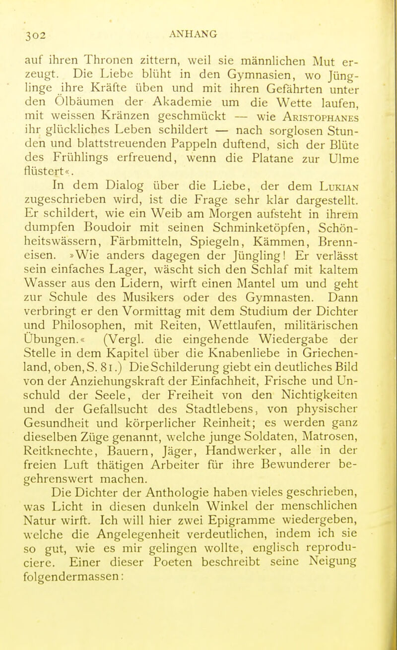 auf ihren Thronen zittern, weil sie männlichen Mut er- zeugt. Die Liebe blüht in den Gymnasien, wo Jüng- linge ihre Kräfte üben und mit ihren Gefährten unter den Ölbäumen der Akademie um die Wette laufen, mit weissen Kränzen geschmückt — wie Aristophanes ihr glückliches Leben schildert — nach sorglosen Stun- den und blattstreuenden Pappeln duftend, sich der Blüte des Frühlings erfreuend, wenn die Platane zur Ulme flüstert«. In dem Dialog über die Liebe, der dem Lukian zugeschrieben wird, ist die Frage sehr klar dargestellt. Er schildert, wie ein Weib am Morgen aufsteht in ihrem dumpfen Boudoir mit seinen Schminketöpfen, Schön- heitswässern, Färbmitteln, Spiegeln, Kämmen, Brenn- eisen. »Wie anders dagegen der Jüngling! Er verlässt sein einfaches Lager, wäscht sich den Schlaf mit kaltem Wasser aus den Lidern, wirft einen Mantel um und geht zur Schule des Musikers oder des Gymnasten. Dann verbringt er den Vormittag mit dem Studium der Dichter und Philosophen, mit Reiten, Wettlaufen, militärischen Übungen.« (Vergl. die eingehende Wiedergabe der Stelle in dem Kapitel über die Knabenliebe in Griechen- land, oben, S. 81.) Die Schilderung giebt ein deutliches Bild von der Anziehungskraft der Einfachheit, Frische und Un- schuld der Seele, der Freiheit von den Nichtigkeiten und der Gefallsucht des Stadtlebens, von physischer Gesundheit und körperlicher Reinheit; es werden ganz dieselben Züge genannt, welche junge Soldaten, Matrosen, Reitknechte, Bauern, Jäger, Handwerker, alle in der freien Luft thätigen Arbeiter für ihre Bewunderer be- gehrenswert machen. Die Dichter der Anthologie haben vieles geschrieben, was Licht in diesen dunkeln Winkel der menschlichen Natur wirft. Ich will hier zwei Epigramme wiedergeben, welche die Angelegenheit verdeutlichen, indem ich sie so gut, wie es mir gelingen wollte, englisch reprodu- ciere. Einer dieser Poeten beschreibt seine Neigung folgendermassen: