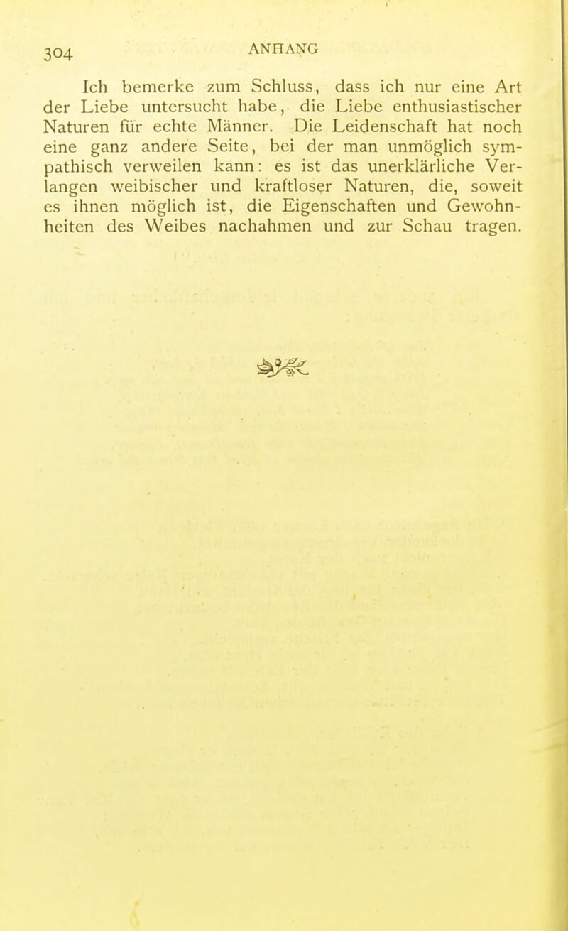 Ich bemerke zum Schluss, dass ich nur eine Art der Liebe untersucht habe, die Liebe enthusiastischer Naturen für echte Männer. Die Leidenschaft hat noch eine ganz andere Seite, bei der man unmöglich sym- pathisch verweilen kann: es ist das unerklärliche Ver- langen weibischer und kraftloser Naturen, die, soweit es ihnen möglich ist, die Eigenschaften und Gewohn- heiten des Weibes nachahmen und zur Schau tragen.