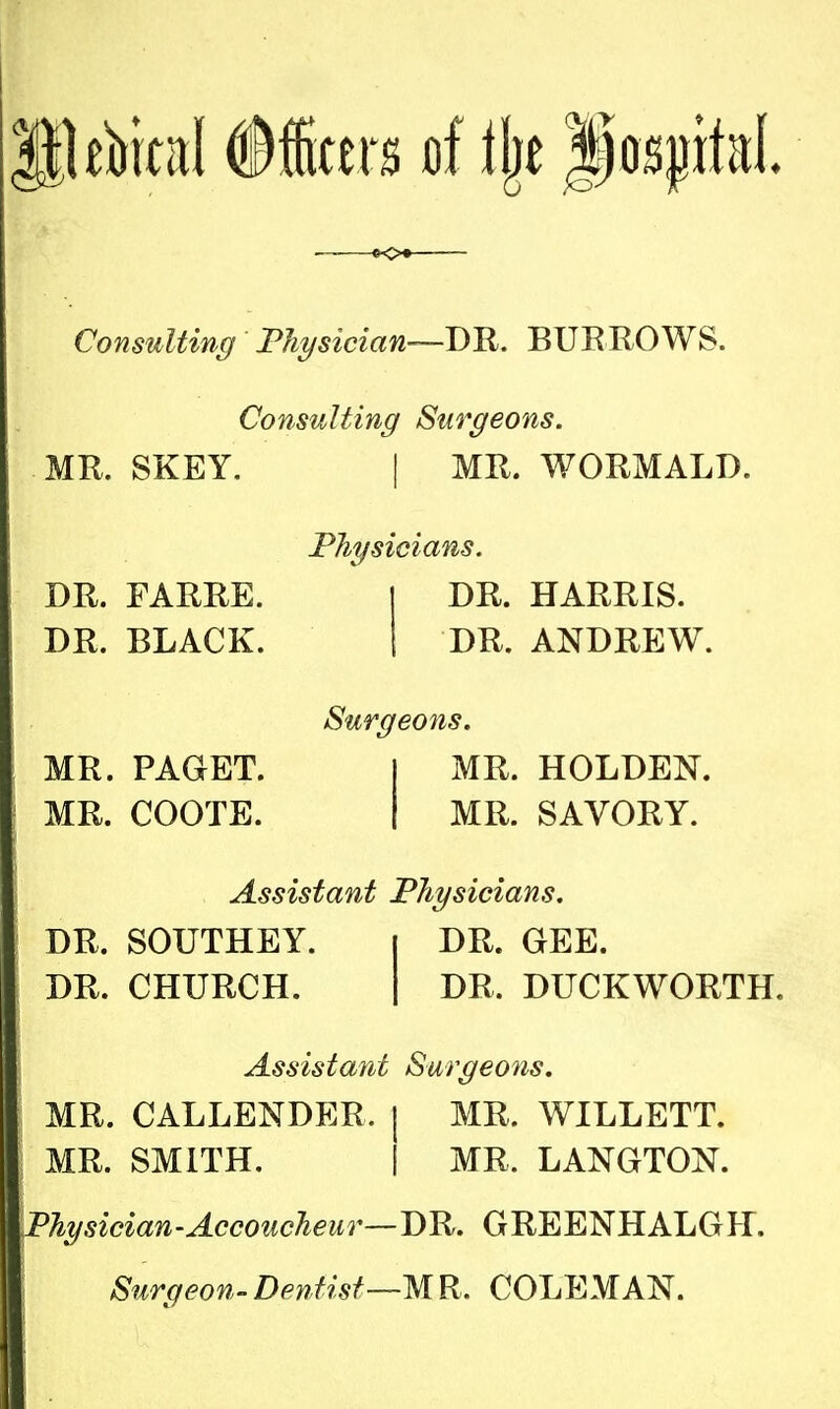 Consulting Physician—DR. BURROWS. Consulting Surgeons. MR. SKEY. DR. FARRE. DR. BLACK. MR. PAGET. MR. COOTE. | MR. WORMALD. Physicians. I DR. HARRIS. I DR. ANDREW. Surgeons. I MR. HOLDEN. I MR. SAVORY. Assistant Physicians. DR. SOUTHEY. | DR. GEE. DR. CHURCH. I DR. DUCKWORTH. Assistant Surgeons. MR. CALLENDER. | MR. WILLETT. MR. SMITH. | MR. LANGTON. Physician-Accoucheur—DR. GREENHALGH. Surgeon-Dentist—MR. COLEMAN.