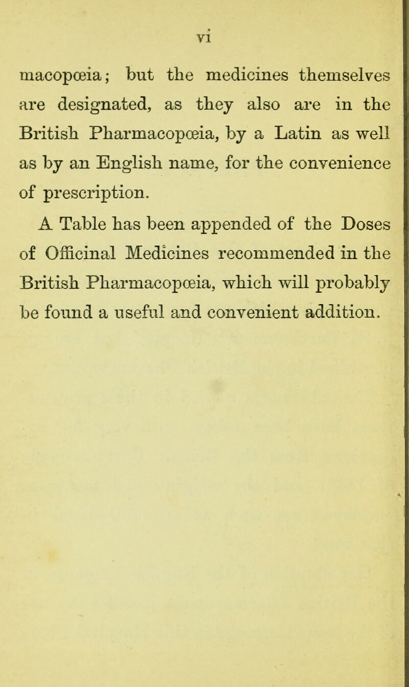 macopceia; but the medicines themselves are designated, as they also are in the British Pharmacopoeia, by a Latin as well as by an English name, for the convenience of prescription. A Table has been appended of the Doses of Officinal Medicines recommended in the British Pharmacopoeia, which will probably be found a useful and convenient addition,