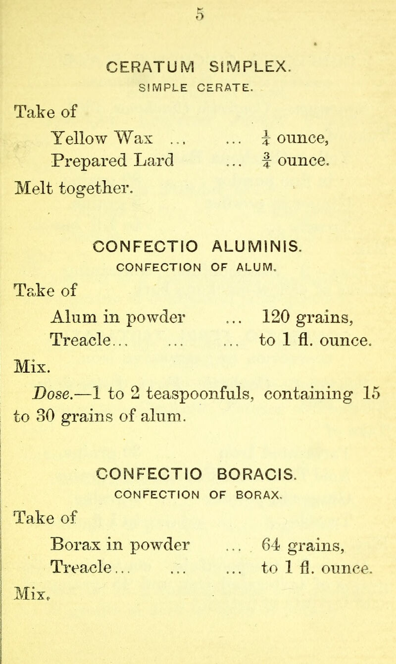 CERATUM SIMPLEX. SIMPLE CERATE. Take of Yellow Wax .,. ... i ounce, Prepared Lard ... f ounce. Melt together. CONFECTIO ALUM1NIS. CONFECTION OF ALUM. Take of Alum in powder ... 120 grains, Treacle... ... ... to 1 fl. ounce. Mix. Dose.—1 to 2 teaspoonfuls, containing 15 to 30 grains of alum. CONFECTIO BORACIS. CONFECTION OF BORAX. Take of Borax in powder ... 64 grains, Treacle... ... ... to 1 fl. ounce. Mix,