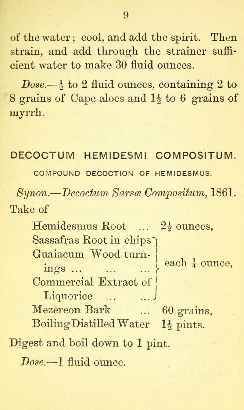 of the water; cool, and add the spirit. Then strain, and add through the strainer suffi- cient water to make 30 fluid ounces. Dose.—^ to 2 fluid ounces, containing 2 to 8 grains of Cape aloes and H to 6 grains of myrrh. DECOCTUM HEMIDESMI COMPOSITUM. COMPOUND DECOCTION OF HEMIDESMUS. Synon.—Decoctum Sarsce Composition, 1861. Take of Hemidesmus Root ... 2| ounces, Sassafras Root in chips'] Guaiacum Wood turn- j ings y each i ounce, Commercial Extract of | Boiling Distilled Water 1J pints. Digest and boil down to 1 pint. Dose.—1 fluid ounce. Liquorice Mezereon Bark 60 grains,