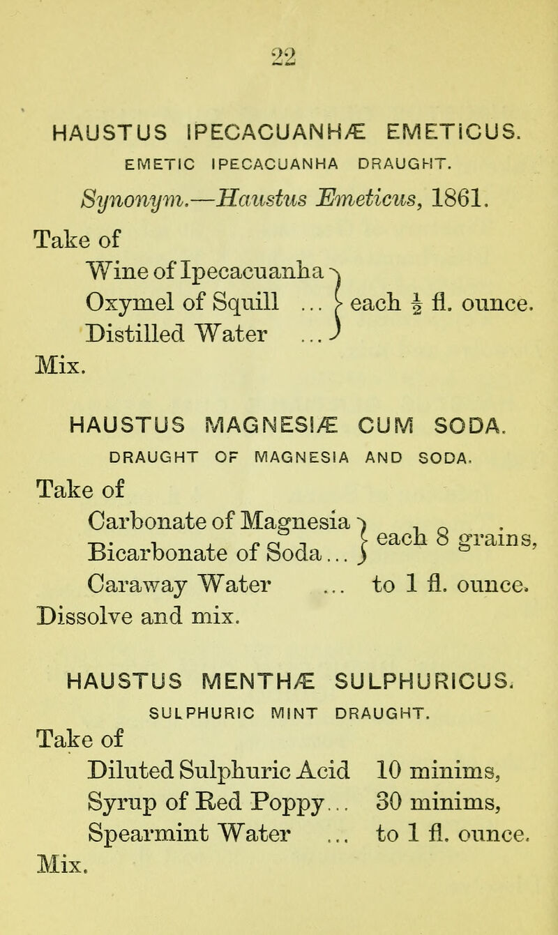 HAUSTUS IPECACUANH/E EMETIC US. EMETIC IPECACUANHA DRAUGHT. Synonym.—Haustus Emeticus, 1861. Take of Wine of Ipecacuanha ^ Oxymel of Squill ... > each J fl. ounce. Distilled Water ...) Mix. HAUSTUS MAGNESIA CUM SODA. DRAUGHT OF MAGNESIA AND SODA. Take of Carbonate of Magnesia ^ eacj1 g Bicarbonate of Soda... ) grams, Caraway Water ... to 1 fl. ounce. Dissolve and mix. HAUSTUS MENTH/E SULPHURICUS. SULPHURIC MINT DRAUGHT. Take of Diluted Sulphuric Acid 10 minims, Syrup of Red Poppy... 30 minims, Spearmint Water ... to 1 fl. ounce.