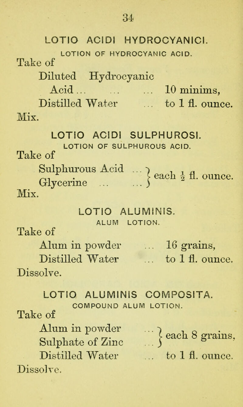 LOTIO ACIDI HYDROCYANIC!. LOTION OF HYDROCYANIC ACID. Take of Diluted Hydrocyanic Acid... ... ... 10 minims, Distilled Water .. to 1 fl. ounce. Mix. LOTIO ACIDI SULPHUROSI. LOTION OF SULPHUROUS ACID. Take of Sulphurous Acid ... ^ , _ „ ~, r . £■ each 4 n. ounce. Glycerine ) Mix. LOTIO ALUMINIS. ALUM LOTION. Take of Alum in powder ... 16 grains, Distilled Water ... to 1 fl. ounce. Dissolve. LOTIO ALUMINIS COMPOSITA, COMPOUND ALUM LOTION. Take of Alum in powder ... -> , n Sulphate of Zinc J ^ach 8 grams, Distilled Water .. to 1 fl. ounce.