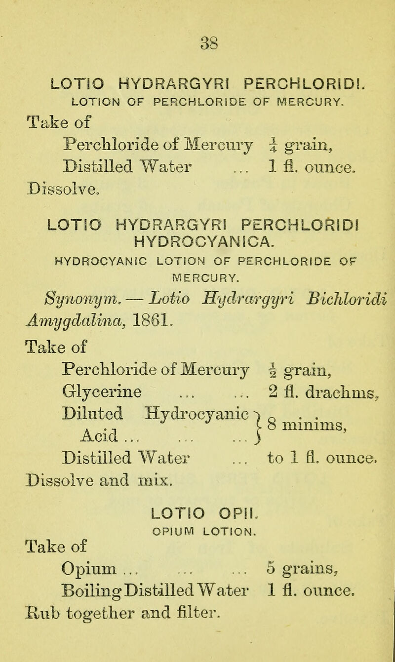 LOTIO HYDRARGYRI PERCHLORID!. LOTION OF PERCHLORIDE OF MERCURY, Take of Perchloride of Mercury i grain, Distilled Water ... 1 fl. ounce. Dissolve. LOTIO HYDRARGYRI PERCHLORIDS HYDROCYANICA. HYDROCYANIC LOTION OF PERCHLORIDE OF MERCURY. Synonym, — Lotio Hydrargyri Bichloridi Amygdalina, 1861. Take of Perchloride of Mercury f grain, Glycerine .,. ... 2 fl. drachms. Diluted Hydrocyanic •) n . ., J J C 8 minims, Acid ) Distilled Water ... to 1 fl. ounce. Dissolve and mix. LOTIO OPIL OPIUM LOTION. Take of Opium ... ... ... 5 grains, Boiling Distilled Water 1 fl. ounce. Bub together and filter.