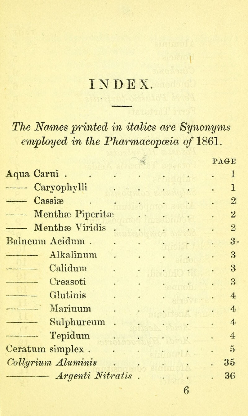 INDEX. The Names printed in italics are Synonyms employed in the Pharmacopoeia of 1861. PAGE Aqua Carui ....... 1 Caryophylli ..... 1 Cassia? 2 Mentha? Piperita? . . . 2 Mentha? Viridis 2 Balneum Acidum . . . . . .3- Alkalinum 3 Calidum ..... 3 • Creasoti 3 Glutinis ..... 4 — Marinum ..... 4 Sulphureum ..... 4 — Tepidum 4 Ceratum simplex . . . . .5 Collyrium Aluminis . . . . .35 Argenti Nitratis . . . .36 6