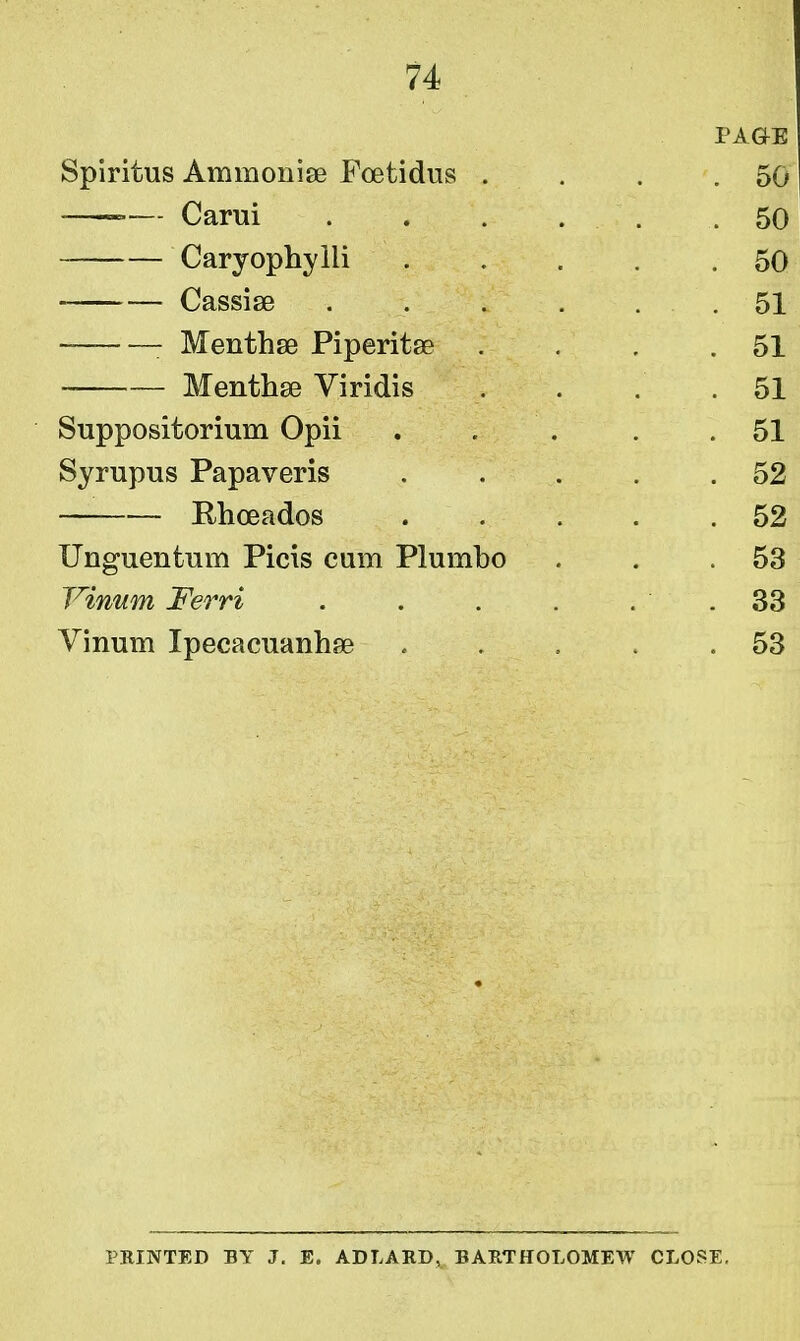 PAGrE Spiritus Ammonise Foetidus . . . .50 — Carui . . . . . .50 Caryophylli 50 Cassise . . . . . . 51 : Menthse Piperita? . . . .51 Mentha? Viridis .... 51 Suppositorium Opii . . . .51 Syrupus Papaveris . . . . .52 Rhoeados 52 Unguentum Picis cum Plumbo . . .53 Yinum Ferri . . . . . . 33 Vinum Ipecacuanha? . . . . .53 PRINTED BY J. E. AD LARD, BARTHOLOMEW CLOSE.