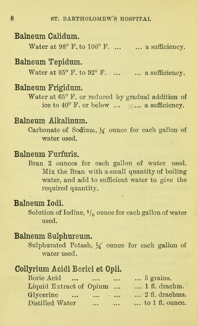 Balneum Calidum. Water at 98° F. to 106° F. a sufficiency. Balneum Tepidum. Water at 85° F. to 92° F a sufficiency. Balneum Frigidum. Water at 65° F. or reduced by gradual addition of ice to 40° F. or below a sufficiency. Balneum Alkalinum. Carbonate of Sodium, ounce for each gallon of water used. Balneum Furfuris. Bran 2 ounces for each gallon of water used. Mix the Bran with a small quantity of boiling water, and add to sufficient water to give the required quantity. Balneum lodi. Solution of Iodine, 1/6 ounce for each gallon of water used. Balneum Sulphureum. Sulphurated Potash, ounce for each gallon of water used. Collyrium Acidi Borici et Opii. Boric Acid ... ... ... ... 5 grains. Liquid Extract of Opium 1 fl. drachm. Glycerine 2 fl. drachms. Distilled Water to 1 fl. ounce.