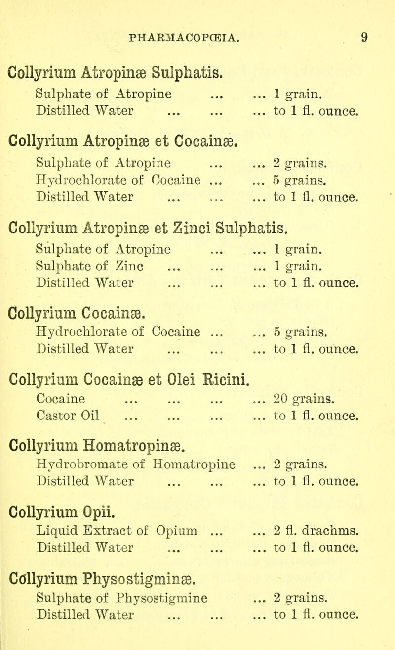 Collyrium Atropine Sulpliatis. Sulphate of Atropine Distilled Water Collyrium Atropine et Cocainse. Sulphate of Atropine Hydrochlorate of Cocaine ... Distilled Water 1 grain. to 1 fl. ounce. 2 grains. 5 grains, to 1 fl. ounce. Collyrium Atropine et Zinci Sulphatis. Sulphate of Atropine ... ... 1 grain. Sulphate of Zinc ... ... ... 1 grain. Distilled Water ... ... ... to 1 fl. ounce. Collyrium Cocainse. Hydrochlorate of Cocaine 5 grains. Distilled Water ... to 1 fl. ounce. Collyrium Cocainse et Olei Ricini. Cocaine ... 20 grains. Castor Oil ... ... to 1 fl. ounce. Collyrium Homatropinse. Hydrobromate of Homatropine ... 2 grains. Distilled Water ... to 1 fl. ounce. Collyrium Opii. Liquid Extract of Opium ... ... 2 fl. drachms. Distilled Water to 1 fl. ounce. Collyrium Physostigminse. Sulphate of Physostigmine ... 2 grains. Distilled Water to 1 fl. ounce.