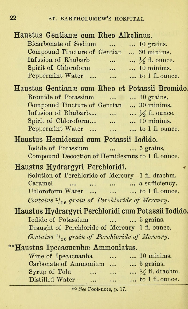 Haustus Gentianse cum Rheo Alkalinus. Bicarbonate of Sodium 10 grains. Compound Tincture of Gentian ... 30 minims. Infusion of Rhubarb % A- ounce. Spirit of Chloroform 10 minims. Peppermint Water to 1 fl. ounce. Haustus Gentianse cum Rheo et Potassii Bromido. Bromide of Potassium 10 grains. Compound Tincture of Gentian ... 30 minims. Infusion of Rhubarb J£ fl. ounce. Spirit of Chloroform 10 minims. Peppermint Water to 1 fl. ounce. Haustus Hemidesmi cum Potassii Iodido. Iodide of Potassium ... ... 5 grains. Compound Decoction of Hemidesmus to 1 fl. ounce. Haustus Hydrargyri Perchloridi. * Solution of Perchloride of Mercury 1 fl. drachm. Caramel a sufficiency. Chloroform Water to 1 fl. ounce. Contains 1/16 grain of Perchloride of Mercury. Haustus Hydrargyri Perchloridi cum Potassii Iodido, Iodide of Potassium 5 grains. Draught of Perchloride of Mercury 1 fl. ounce. Contains 1/16 grain of Perchloride of Mercury. **Haustus Ipecacuanha Ammoniatus. Wine of Ipecacuanha 10 minims. Carbonate of Ammonium 5 grains. Syrup of Tolu % fl. drachm. Distilled Water to 1 fl. ounce.