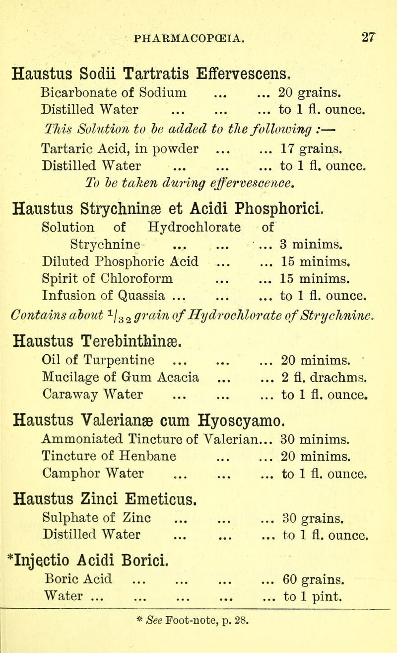 Haustus Sodii Tartratis Effervescens, Bicarbonate of Sodium ... ... 20 grains. Distilled Water ... to 1 fl. ounce. This Solution to bo added to the following :— Tartaric Acid, in powder 17 grains. Distilled Water to 1 fl. ounce. To be taken during effervescence, Haustus Strychninse et Acidi Phosphorici. Solution of Hydrochlorate of Strychnine ... 3 minims. Diluted Phosphoric Acid 15 minims. Spirit of Chloroform 15 minims. Infusion of Quassia ... to 1 fl. ounce. Contains about 1/3 2 grain of Hydrochlorate of Strychnine. Haustus Terebinthinae. Oil of Turpentine ... 20 minims. Mucilage of Gum Acacia 2 fl. drachms. Caraway Water to 1 fl. ounce. Haustus Valeriana cum Hyoscyamo. Ammoniated Tincture of Valerian... 30 minims. Tincture of Henbane 20 minims. Camphor Water to 1 fl. ounce. Haustus Zinci Emeticus. Sulphate of Zinc ... 30 grains. Distilled Water ... to 1 fl. ounce. *InjQctio Acidi Borici. Boric Acid 60 grains. Water to 1 pint.