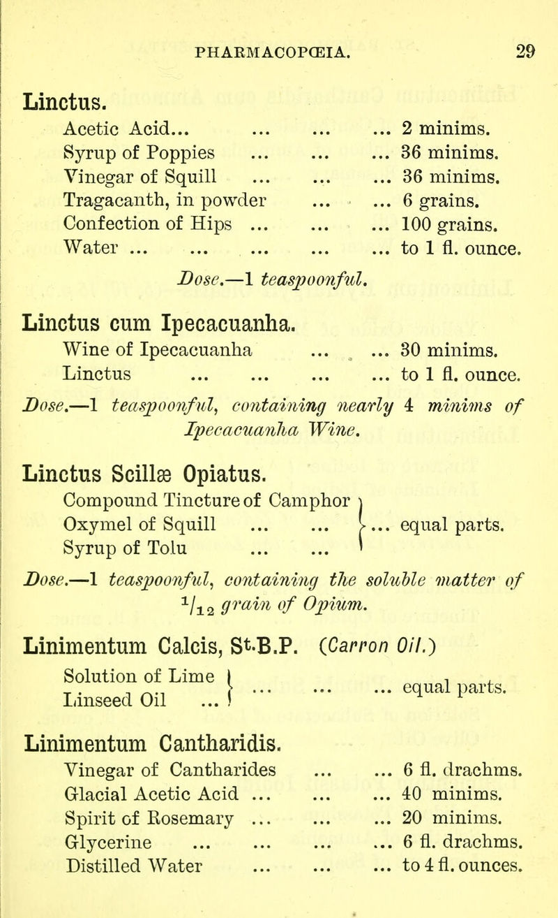 Linctus. Acetic Acid... Syrup of Poppies Vinegar of Squill Tragacanth, in powder Confection of Hips ... Water ... Dose.—1 teaspoonful. Linctus cum Ipecacuanha. Wine of Ipecacuanha Linctus Dose.—1 teaspoonful, containing nearly 4 minims of Ipecacuanha Wine. Linctus Scillse Opiatus. Compound Tincture of Camphor j Oxymel of Squill \ ... equal parts. Syrup of Toiu » Dose.—1 teaspoonful, containing the soluble matter of 1/i2 9rain °f Opium. 2 minims. 36 minims. 36 minims. 6 grains. 100 grains, to 1 fl. ounce. 30 minims, to 1 fl. ounce. Linimentum Calcis, St-B.P. (Carron Oil.) equal parts. Solution of Lime [ Linseed Oil ... I Linimentum Cantharidis. Vinegar of Cantharides Glacial Acetic Acid ... Spirit of Rosemary ... Glycerine Distilled Water .. 6 fl. drachms. .. 40 minims. .. 20 minims. .. 6 fl. drachms. .. to 4 fl. ounces.