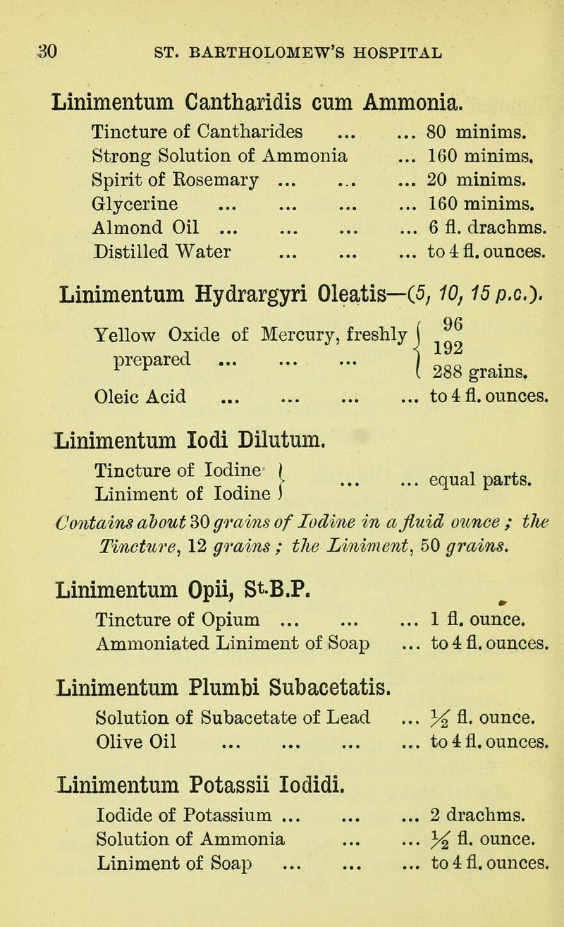 Linimentum Cantharidis cum Ammonia. Tincture of Cantharides Strong Solution of Ammonia Spirit of Rosemary Glycerine Almond Oil Distilled Water ... 80 minims. ... 160 minims. ... 20 minims. ... 160 minims. ... 6 fl. drachms. ... to 4 fl. ounces. Linimentum Hydrargyri Oleatis—(5,10,15p.cj. i 96 Yellow Oxide of Mercury, freshly \ prePared I 288 grains. Oleic Acid to 4 fl. ounces. ... equal parts. Linimentum lodi Dilutum. Tincture of Iodine / Liniment of Iodine ) Contains about 30 grains of Iodine in a fluid ounce ; tlie Tincture, 12 grains ; the Liniment, 50 grc Linimentum Opii, St-B.P. Tincture of Opium Ammoniated Liniment of Soap 1 fl. ounce, to 4 fl. ounces. Linimentum Plumbi Subacetatis. Solution of Subacetate of Lead ... % fl. ounce. Olive Oil Linimentum Potassii lodidi. Iodide of Potassium ... Solution of Ammonia Liniment of Soap to 4 fl. ounces. 2 drachms. % ounce, to 4 fl. ounces.