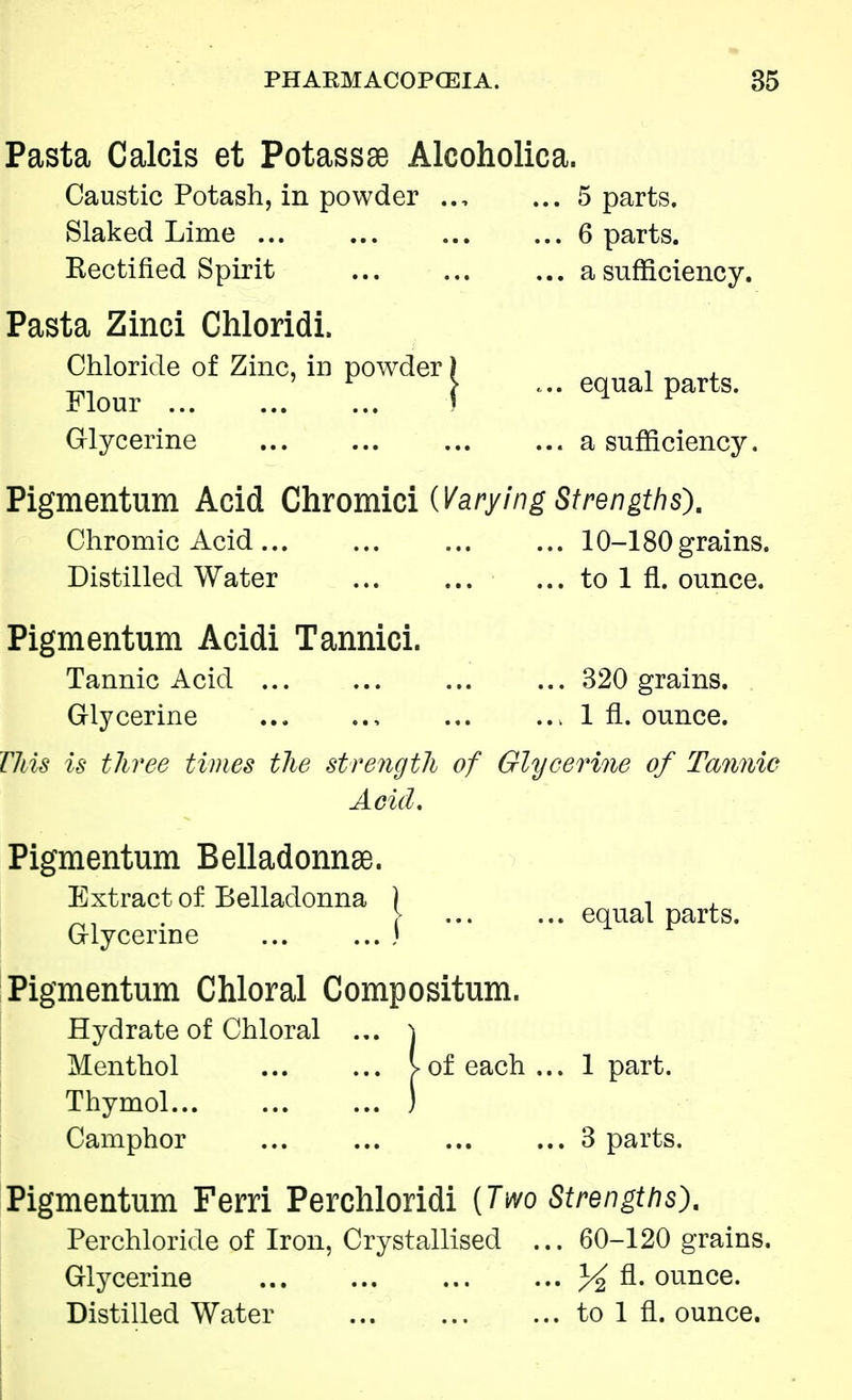 Pasta Calcis et Potassae Alcoholica. Caustic Potash, in powder ... 5 parts. Slaked Lime ... 6 parts. Kectified Spirit a sufficiency. Pasta Zinci Chloridi. Chloride of Zinc, in powder) , , Flour i * Gq Pa Glycerine a sufficiency. Pigmentum Acid Chromici (Varying Strengths), Chromic Acid 10-180 grains. Distilled Water ... to 1 fl. ounce. Pigmentum Acidi Tannici. Tannic Acid 320 grains. Glycerine ... 1 fl. ounce. This is three times the strength of Glycerine of Tannic Acid. Pigmentum Belladonnae. Extract of Belladonna ) equal parts. Glycerine ... ...» Pigmentum Chloral Compositum. Hydrate of Chloral ... \ Menthol V of each... 1 part. Thymol ) Camphor ... 3 parts. Pigmentum Ferri Perchloridi [Two Strengths). Per chloride of Iron, Crystallised ... 60-120 grains. Glycerine % fl. ounce. Distilled Water to 1 fl. ounce.