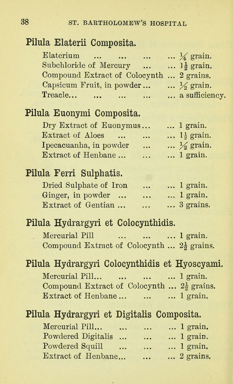 Pilula Elaterii Composita. Elaterium % grain. Subchloride of Mercury 1 § grain. Compound Extract of Colocynth ... 2 grains. Capsicum Fruit, in powder... ... % grain. Treacle a sufficiency. Pilula Euonymi Composita. Dry Extract of Euonymus 1 grain. Extract of Aloes 1^ grain. Ipecacuanha, in powder ... ... % grain. Extract of Henbane 1 grain. Pilula Ferri Sulphatis. Dried Sulphate of Iron 1 grain. Ginger, in powder 1 grain. Extract of Gentian 3 grains. Pilula Hydrargyri et Colocynthidis. Mercurial Pill ... 1 grain. Compound Extract of Colocynth ... 2§ grains. Pilula Hydrargyri Colocynthidis et Hyoscyami. Mercurial Pill 1 grain. Compound Extract of Colocynth ... 2J grains. Extract of Henbane 1 grain. Pilula Hydrargyri et Digitalis Composita. Mercurial Pill 1 grain. Powdered Digitalis 1 grain. Powdered Squill 1 grain. Extract of Henbane 2 grains.