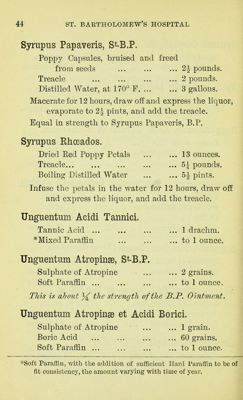 Syrupus Papaveris, St-B.P. Poppy Capsules, bruised and freed from seeds 2J pounds. Treacle 2 pounds. Distilled Water, at 170° F 3 gallons. Macerate for 12 hours, draw off and express the liquor, evaporate to 2\ pints, and add the treacle. Equal in strength to Syrupus Papaveris, B.P. Syrupus Rhceados. Dried Red Poppy Petals 13 ounces. Treacle pounds. Boiling Distilled Water 5^ pints. Infuse the petals in the water for 12 hours, draw off and express the liquor, and add the treacle. Unguentum Acidi Tannici. Tannic Acid ... 1 drachm. * Mixed Paraffin to 1 ounce. Unguentum Atropine, St-B.P. Sulphate of Atropine 2 grains. Soft Paraffin ... ... ... ... to 1 ounce. This is about % the strength of the B.P. Ointment. Unguentum Atropine et Acidi Borici. Sulphate of Atropine 1 grain. Boric Acid 60 grains. Soft Paraffin to 1 ounce. *Soft Paraffin, with the addition of sufficient Hard Paraffin to be of fit consistency, the amount varying with time of year.