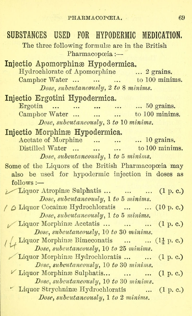 SUBSTANCES USED FOR HYPODERMIC MEDICATION. The three following formulas are in the British Pharmacopoeia:— Injectio Apomorphinss Hypodermica. Hydrochlorate of Apomorphine ... 2 grains. Camphor Water to 100 minims. Dose, subcutaneously, 2 to 8 minims. Injectio Ergotini Hypodermica. Ergotin 50 grains. Camphor Water ... to 100 minims. Dose, subcutaneously, 3 £0 10 minims. Injectio Morphinse Hypodermica. Acetate of Morphine ... 10 grains. Distilled Water to 100 minims. Dose, subcutaneously, 1 to 5 minims. Some of the Liquors of the British Pharmacopoeia may also be used for hypodermic injection in doses as follows :— Liquor Atrophias Sulphatis ... (1 p. c.) Dose, subcutaneously, 1 to 5 minims. / £> Liquor Cocainas Hydrochloratis (10 p. c.) Dose, subcutaneously, 1 to 5 minims. , Liquor Morphinas Acetatis (1 p. c.) Dose, subcutaneously, 10 to 30 minims. I A, Liquor Morphinas Bimeconatis (1J p. c.) Dose, subcutaneously, 10 to 25 minims. y Liquor Morphinas Hydrochloratis (1 p. c.) Dose, suhcutaneously, 10 to 30 minims. V Liquor Morphinas Sulphatis (1 p. c.) Dose, subcutaneously, 10 to 30 minims.  Liquor Strychninas Hydrochloratis ... (1 p. c.) Dose, subcutaneously, 1 to 2 minims.