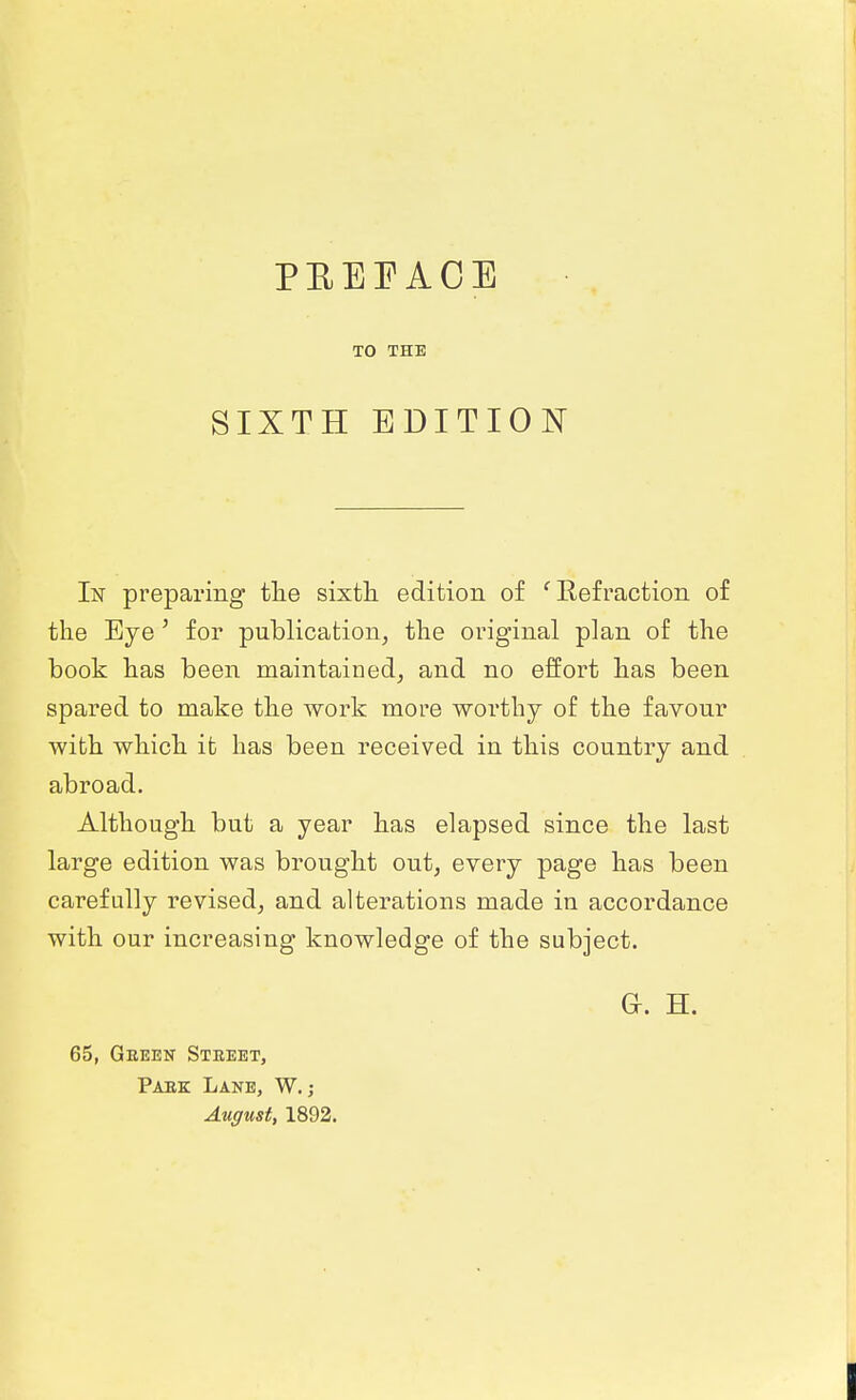 I PEEEACE TO THE SIXTH EDITION In preparing tlie sixth edition of 'Refraction of the Eye' for publication, the original plan of the book has been maintained^ and no effort has been spared to make the work more worthy of the favour with which it has been received in this country and abroad. Although but a year has elapsed since the last large edition was brought out, every page has been carefully revised, and alterations made in accordance with our increasing knowledge of the subject. Gr. H. 65, Geeen Street, Paek Lane, W. ; August, 1892. I