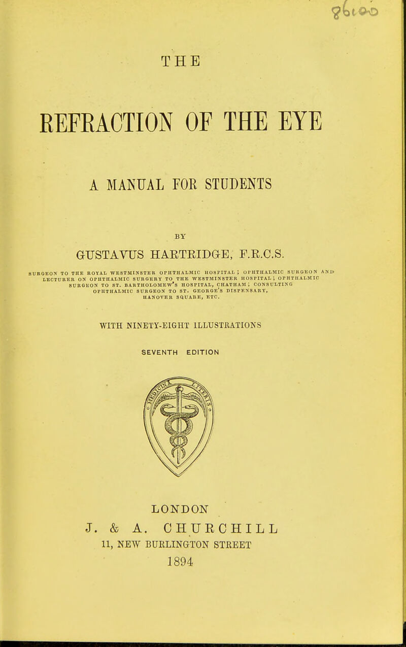 THE REFRACTIONOF THE EYE SURGEON TO THE BOYAL WESTMINSTER orUTUALMIC UOSPITAI. ; orHTUALMIC SUKGEON AN1> LECTCBEB OK OPHTHALSIIC SUBGERV TO THE WESTMINSTER HOSPITAL; OPHTHALMIC SURGEON TO ST. BARTHOLOMEW'S HOSPITAL, CHATHAM; CONSULTING OPHTHALMIC SURGEON TO ST. GEORGE's DISPENSARY, HANOVER SQUARE, ETC. A MANUAL FOR STUDENTS BY GUSTAVUS HARTEIDGE, F.R.C.S. WITH NINETY-EIGHT ILLUSTRATIONS SEVENTH EDITION LONDON J. & A. CHURCHILL 11, NEW BURLINGTON STREET 1894