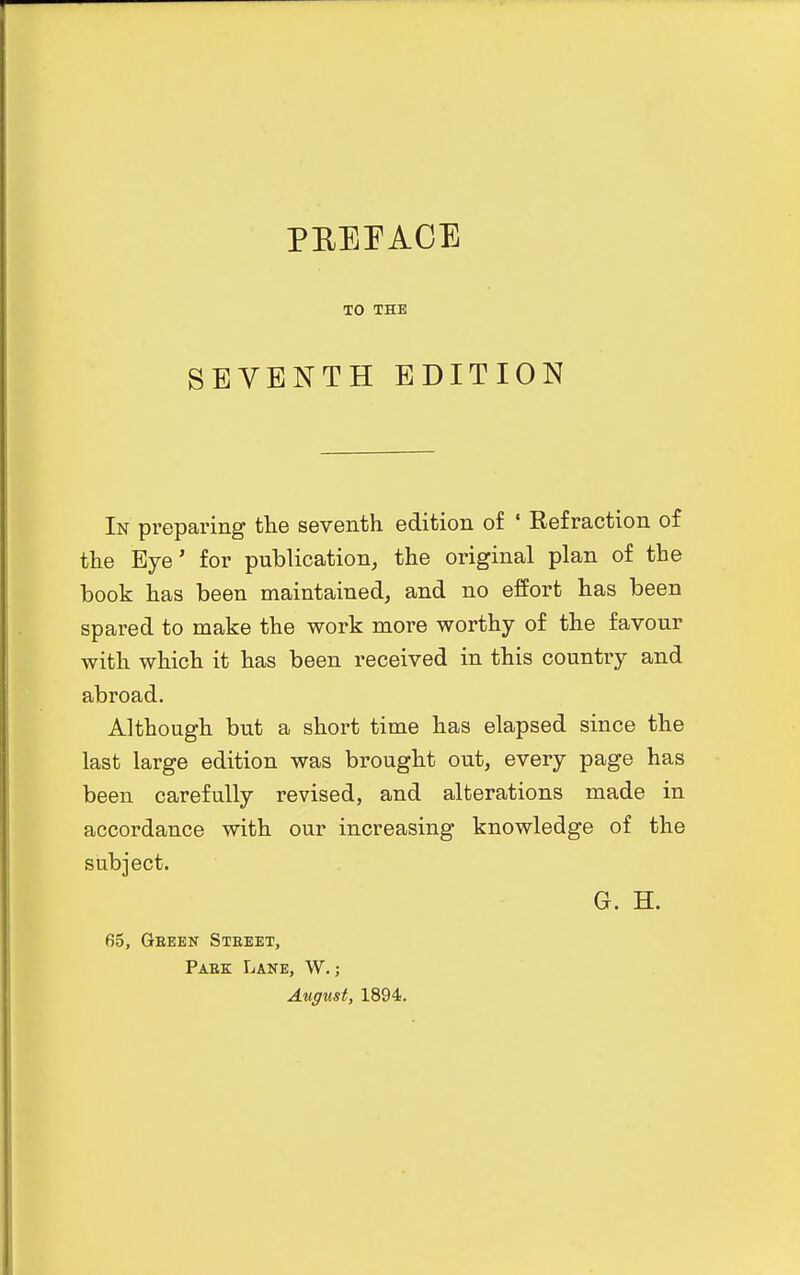 TO THE SEVENTH EDITION In preparing the seventh edition of ' Refraction of the Eye' for publication, the original plan of the book has been maintained, and no effort has been spared to make the work more worthy of the favour with which it has been received in this country and abroad. Although but a short time has elapsed since the last large edition was brought out, every page has been carefully revised, and alterations made in accordance with our increasing knowledge of the subject. G. H. 65, Geeen Street, Paek Lane, W. ; August, 1894.