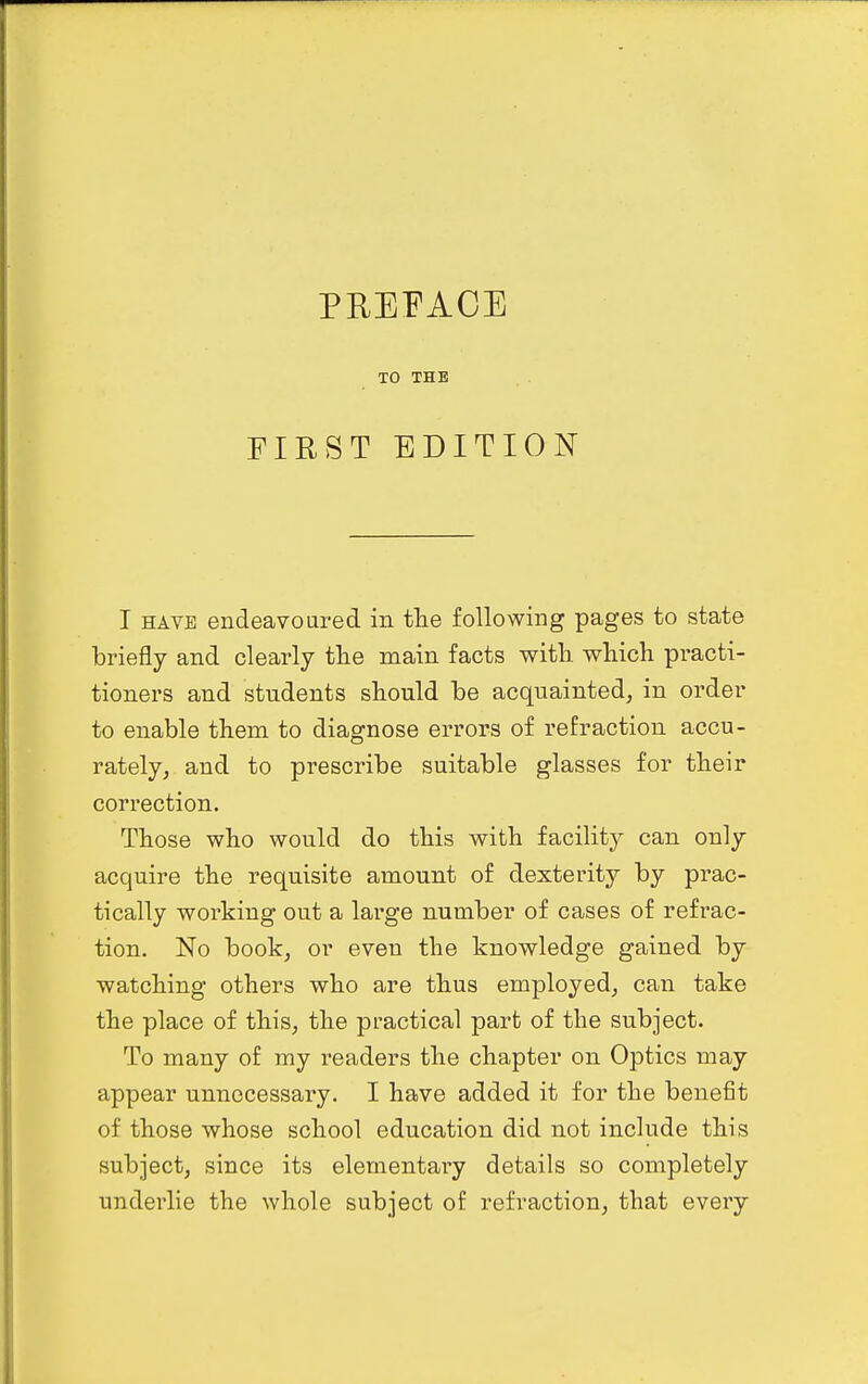 PREFACE TO THE FIRST EDITION I HAVE endeavoured in tlie following pages to state briefly and clearly tlie main facts with which practi- tioners and students should be acquainted, in order to enable them to diagnose errors of refraction accu- rately, and to prescribe suitable glasses for their correction. Those who would do this with facility can only acquire the requisite amount of dexterity by prac- tically working out a large number of cases of refrac- tion. No book, or even the knowledge gained by watching others who are thus employed, can take the place of this, the practical part of the subject- To many of my readers the chapter on Optics may appear unnecessary. I have added it for the benefit of those whose school education did not include this subject, since its elementary details so completely underlie the whole subject of refraction, that every