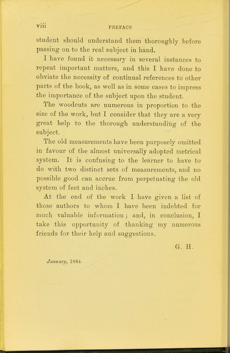 student should understand them thoroughly before passing on to the real subject in hand. I have found it necessary in several instances to repeat important matters, and this I have done to obviate the necessity of continual references to other parts of the book, as well as in some cases to impress the importance of the subject upon the student. The woodcuts are numerous in proportion to the size of the work, but I consider that they are a very great help to the thorough understanding of the subject. The old measurements have been purposely omitted in favour of the almost universally adopted metrical system. It is confusing to the learner to have to do with two distinct sets of measurements, and no possible good can accrue from perpetuating the old system of feet and inches. At the end of the work I have given a list of those authors to Avhom I have been indebted for much valuable information; and, in conclusion, I take this opportunity of thanking my numerous friends for their help and suggestions. G. H. January, 1884.