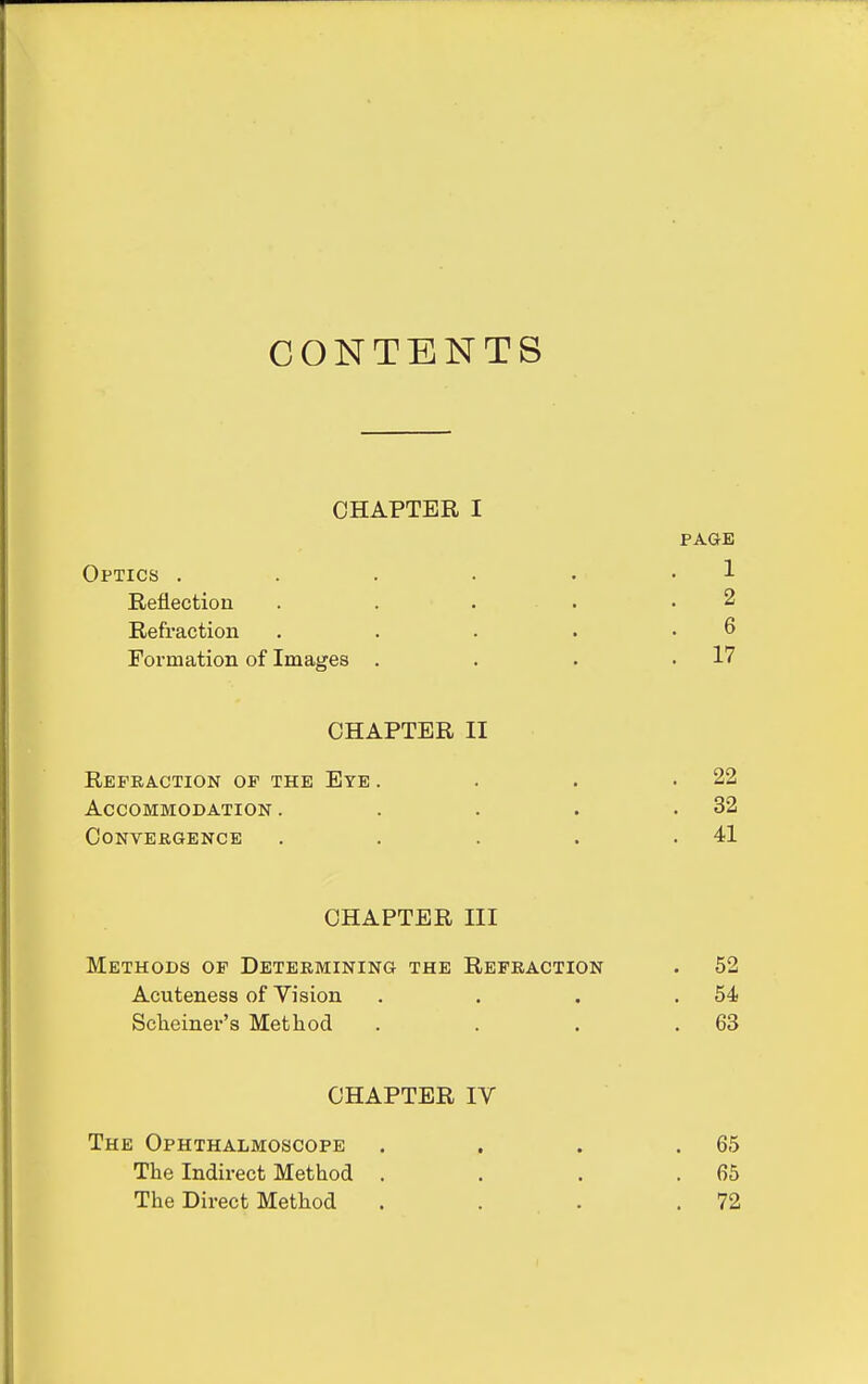 CONTENTS CHAPTER I PAGE Optics . . . . . -1 Reflection . . . . .2 Refraction . . . . .6 Formation of Images . . . .17 CHAPTER II Refraction of the Eye . . . .22 Accommodation . . . . .32 Convergence . . . . .41 CHAPTER III Methods of Determining the Refraction . 52 Acuteness of Vision . . . .54 Scheiner's Method . . . .63 CHAPTER IV The Ophthalmoscope . . . .65 The Indirect Method . . . .65 The Direct Method . . . .72