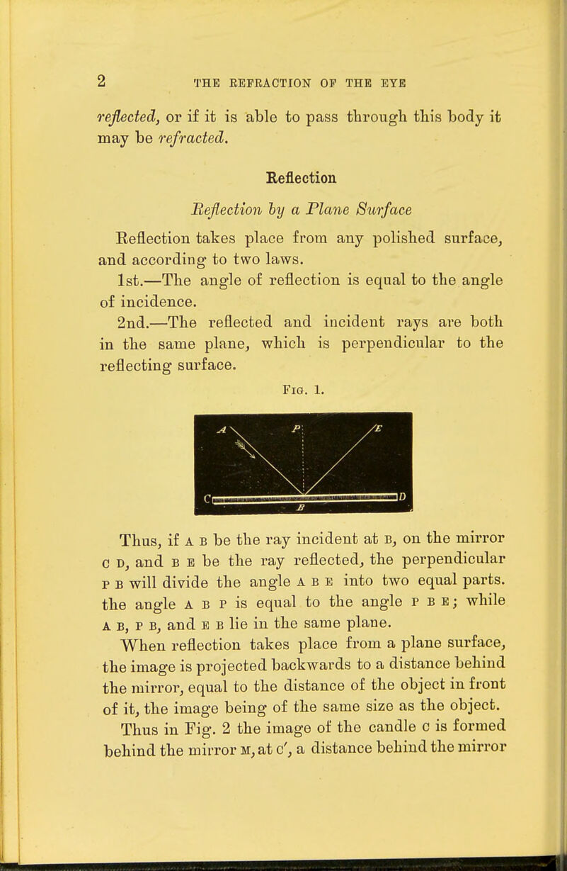 reflected, or if it is able to pass through this body it may be refracted. Reflection Reflection hy a Plane Surface E,eflection takes place from any polished surface, and according to two laws. 1st.—The angle of reflection is equal to the angle of incidence. 2nd.—The reflected and incident rays are both in the same plane, which is perpendicular to the reflecting surface. Fig. 1. . Thus, if A B be the ray incident at b, on the mirror C D, and B E be the ray reflected, the perpendicular p B will divide the angle a b e into two equal parts, the angle a b p is equal to the angle p b e ; while A B, P B, and E B lie in the same plane. When reflection takes place from a plane surface, the image is projected backwards to a distance behind the mirror, equal to the distance of the object in front of it, the image being of the same size as the object. Thus in Fig. 2 the image of the candle c is formed behind the mirror m, at c', a distance behind the mirror