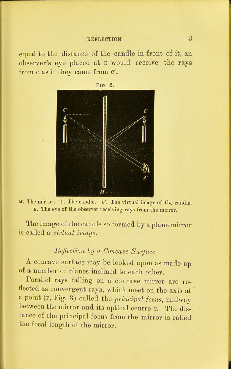 equal to the distance of the candle in front of it, an observer's eye placed at e would receive the rays from c as if they came from c'. Fig. 2, M M. The mirror, c. The candle, c'. The virtual image of the candle. E. The eye of the observer receiving rays from the mirror. The image of the caudle so formed by a plane mirror is called a virtual image. Reflection hy a Concave Surface A concave surface may be looked upon as made up of a number of planes inclined to each other. Parallel rays falling on a concave mirror are re- flected as convergent rays, which meet on the axis at a point (p, Fig. 3) called the principal focus, midway between the mirror and its optical centre c. The dis- tance of the principal focus from the mirror is called the focal length of the mirror.
