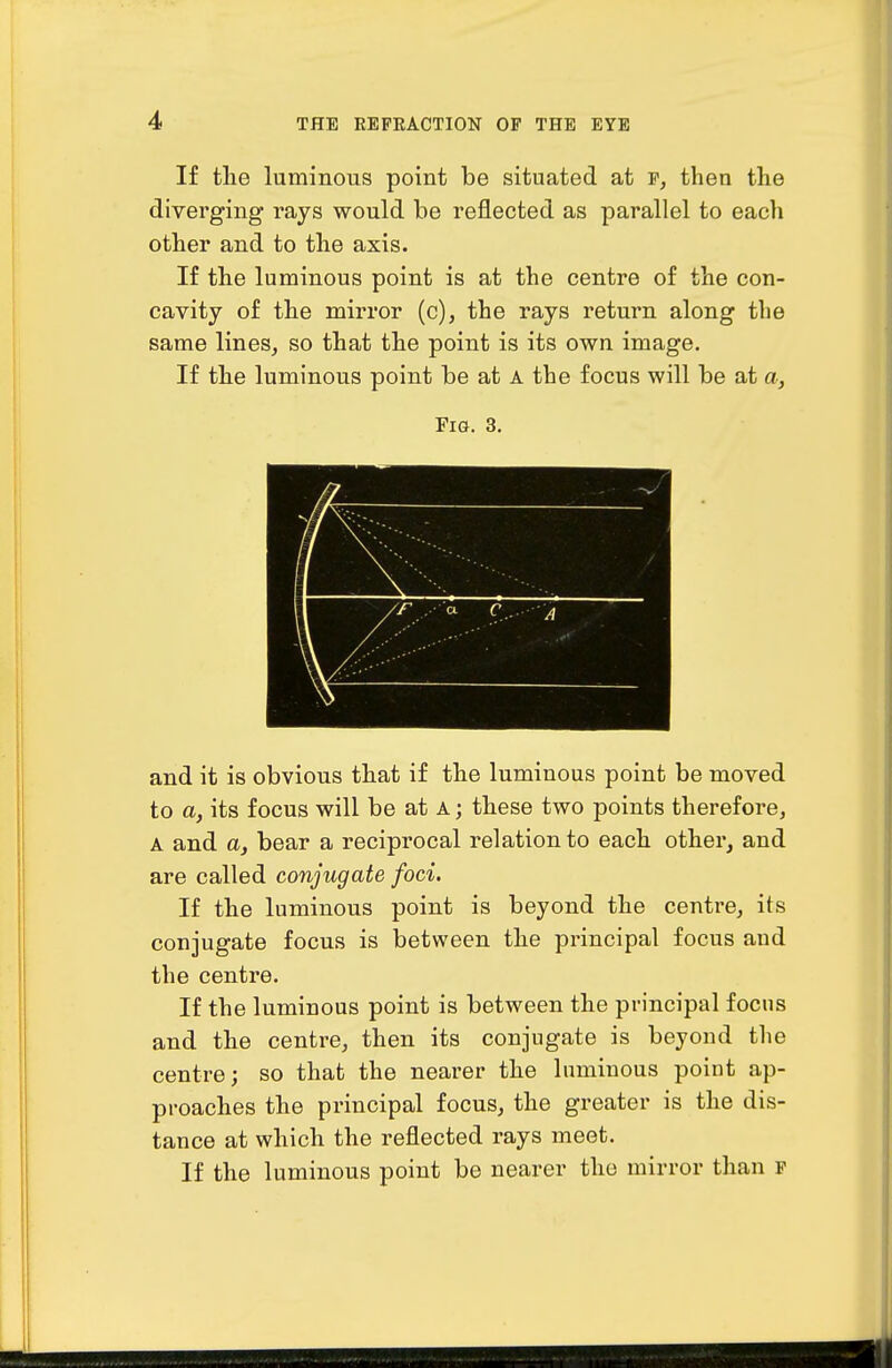 If the luminous point be situated at f, then the diverging rays would be reflected as parallel to each other and to the axis. If the luminous point is at the centre of the con- cavity of the mirror (c), the rays return along the same lines^ so that the point is its own image. If the luminous point be at A the focus will be at a, Fig. 3. and it is obvious that if the luminous point be moved to a, its focus will be at A; these two points therefore, A and a, bear a reciprocal relation to each other, and are called conjugate foci. If the luminous point is beyond the centre, its conjugate focus is between the principal focus and the centre. If the luminous point is between the principal focus and the centre, then its conjugate is beyond the centre; so that the nearer the luminous point ap- proaches the principal focus, the greater is the dis- tance at which the reflected rays meet. If the luminous point be nearer the mirror than p