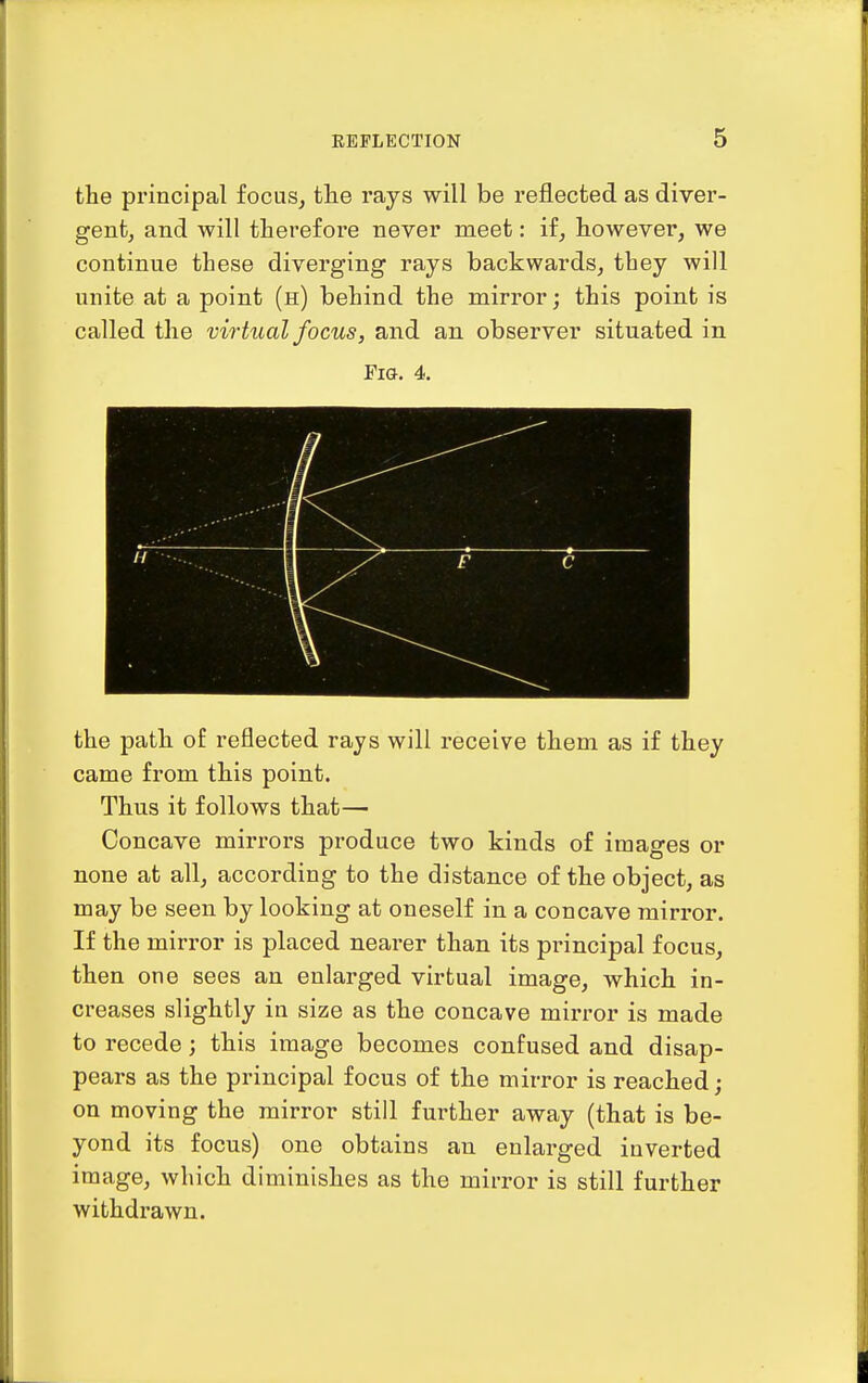 the principal focus, tlie rays will be reflected as diver- gent, and will therefore never meet: if, however, we continue these diverging rays backwards, they will unite at a point (h) behind the mirror; this point is called the virtual focus, and an observer situated in Fig. 4. the path of reflected rays will receive them as if they came from this point. Thus it follows that— Concave mirrors produce two kinds of images or none at all, according to the distance of the object, as may be seen by looking at oneself in a concave mirror. If the mirror is placed nearer than its principal focus, then one sees an enlarged virtual image, which in- creases slightly in size as the concave mirror is made to recede; this image becomes confused and disap- pears as the principal focus of the mirror is reached; on moving the mirror still further away (that is be- yond its focus) one obtains an enlarged inverted image, which diminishes as the mirror is still further withdrawn.