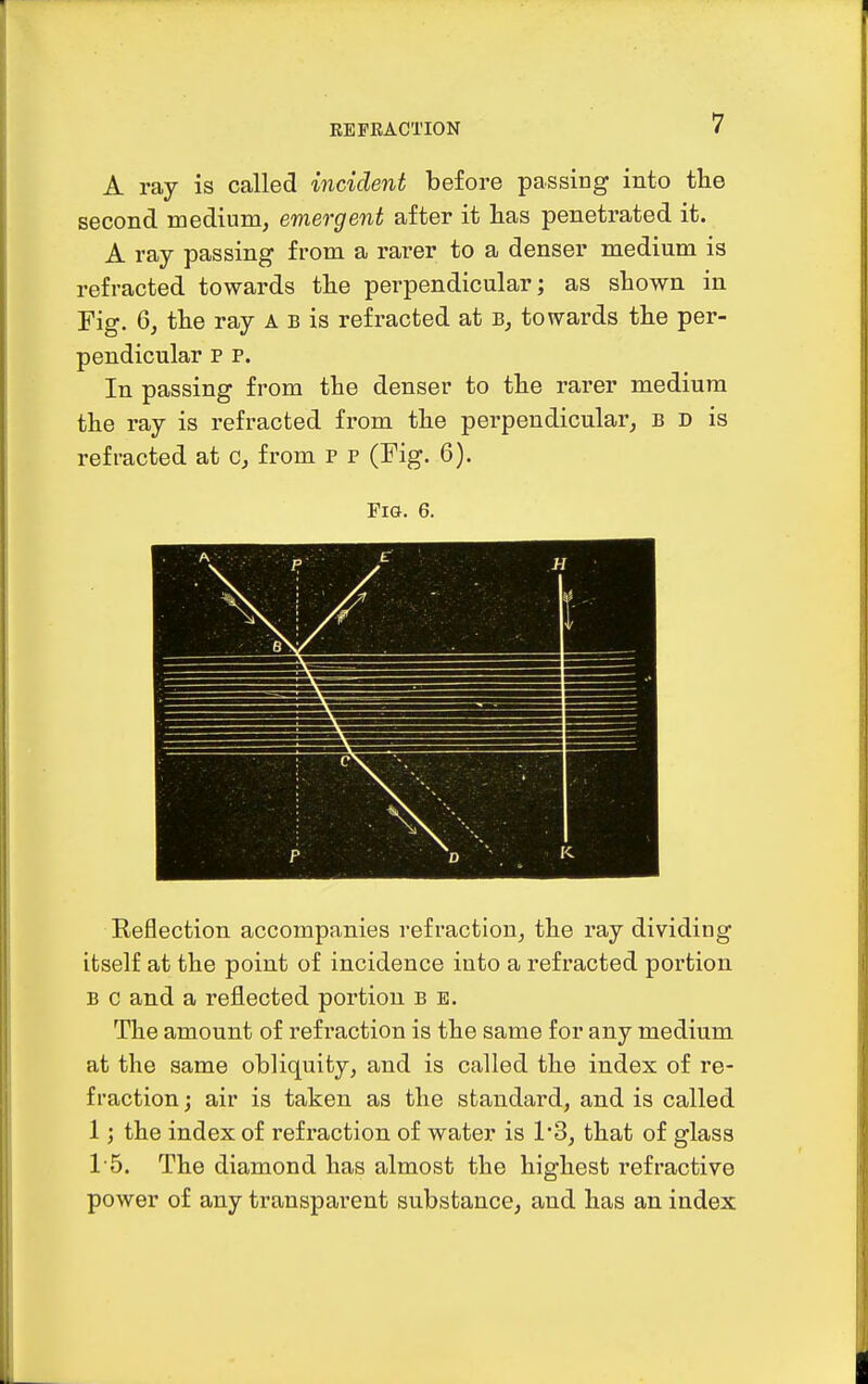 A ray is called incident before passing into the second medium, emergent after it has penetrated it. A ray passing from a rarer to a denser medium is refracted towards the perpendicular; as shown in Fig. 6, the ray a b is refracted at towards the per- pendicular p p. In passing from the denser to the rarer medium the ray is refracted from the perpendicular, b d is refracted at c, from p p (Fig. 6). Fig. 6. Reflection accompanies refraction, the ray dividing itself at the point of incidence into a refracted portion b c and a reflected portion b e. The amount of refraction is the same for any medium at the same obliquity, and is called the index of re- fraction ; air is taken as the standard, and is called 1; the index of refraction of water is 13, that of glass 15. The diamond has almost the highest refractive power of any transparent substance, and has an index