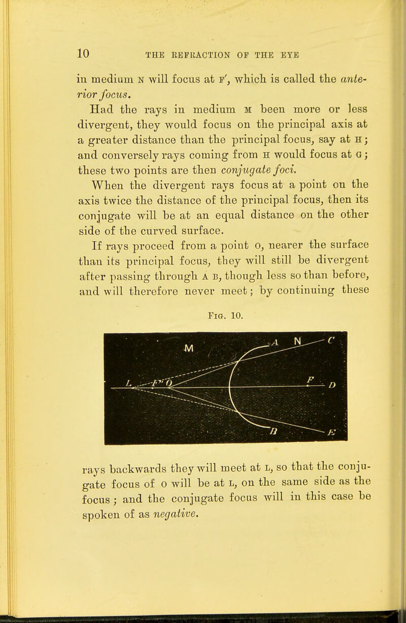 in medium n will focus at e', which is called the ante- rior focus. Had the rays in medium m been more or less divergent, they would focus on the principal axis at a greater distance than the principal focus^ say at H j and conversely rays coming from h would focus at G; these two points are then conjugate foci. When the divergent rays focus at a point on the axis twice the distance of the principal focus, then its conjugate will be at an equal distance on the other side of the curved surface. If rays proceed from a point o, nearer the surface than its principal focus^ they will still be divergent after passing through A b, though less so than before, and will therefore never meet; by continuing these Fia. 10. ■M / - ..A rays backwards they will meet at l, so that the conju- gate focus of o will be at l, on the same side as the focus ; and the conjugate focus will in this case be spoken of as negative.