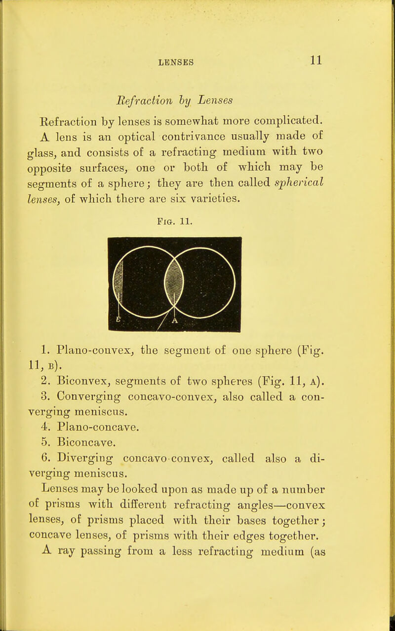 LENSES Refraction hy Lenses Eefraction by lenses is somewhat more complicated. A lens is an optical contrivance usually made of glass^ and consists of a refracting medium witli two opposite surfaces, one or both of which may be segments of a sphere; they are then called spherical lenses, of which there are six varieties. Fig. 11. 1. Plano-convex, the segment of one sphere (Fig. 11, b). 2. Biconvex, segments of two spheres (Fig. 11, a). 3. Converging concavo-convex, also called a con- verging meniscus. 4. Plano-concave. 5. Biconcave. 6. Diverging concavo-convex, called also a di- verging meniscus. Lenses may be looked upon as made up of a number of prisms with different refracting angles—convex lenses, of prisms placed with their bases together; concave lenses, of prisms with their edges together. A ray passing from a less refracting medium (as