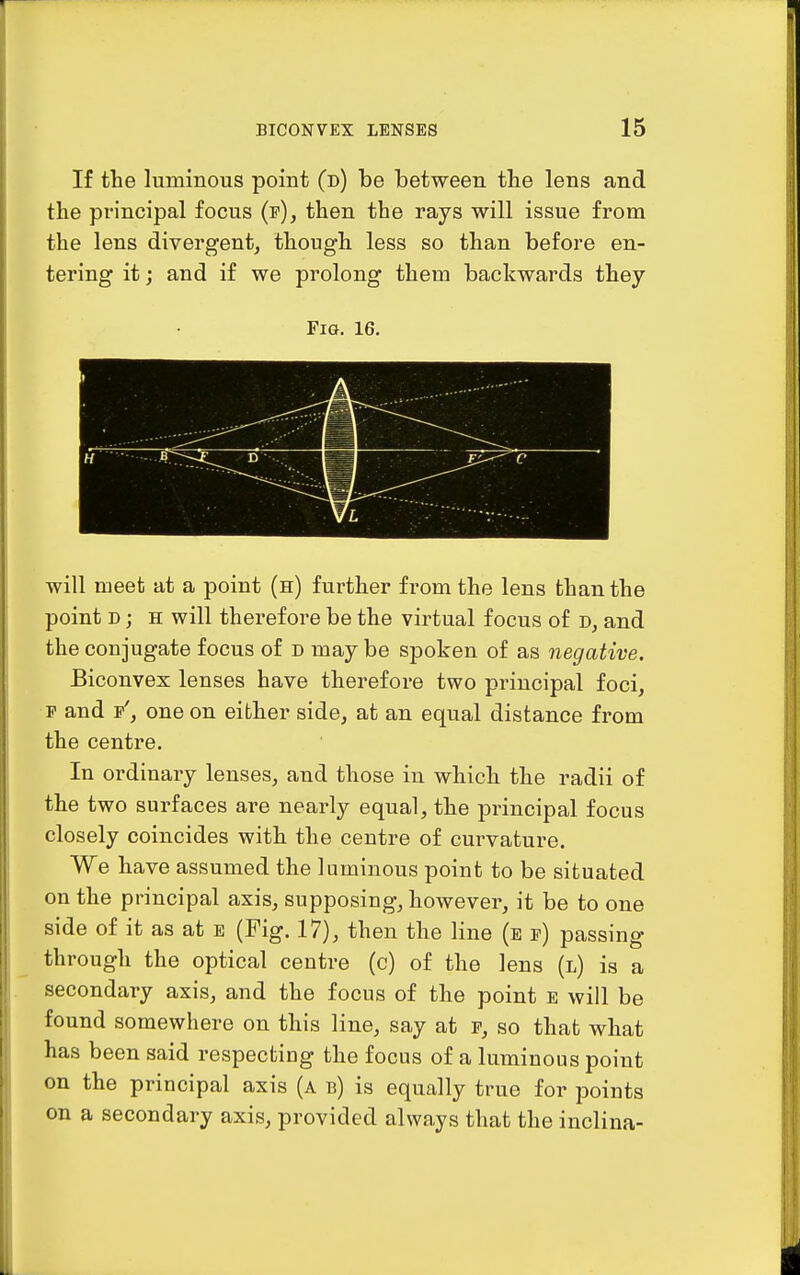 If the luminous point (d) be between the lens and the principal focus (f), then the rays will issue from the lens divergent, though less so than before en- tering it; and if we prolong them backwards they Fig. 16. will meet at a point (h) further from the lens than the point D; H will therefore be the virtual focus of d, and the conjugate focus of d may be spoken of as negative. Biconvex lenses have therefore two principal foci, p and p', one on either side, at an equal distance from the centre. In ordinary lenses, and those in which the radii of the two surfaces are nearly equal, the principal focus closely coincides with the centre of curvature. We have assumed the luminous point to be situated on the principal axis, supposing, however, it be to one side of it as at e (Fig. 17), then the line (e p) passing through the optical centre (c) of the lens (l) is a secondary axis, and the focus of the point e will be found somewhere on this line, say at p, so that what has been said respecfciag the focus of a luminous point on the principal axis (a b) is equally true for points on a secondary axis, provided always that the inclina-