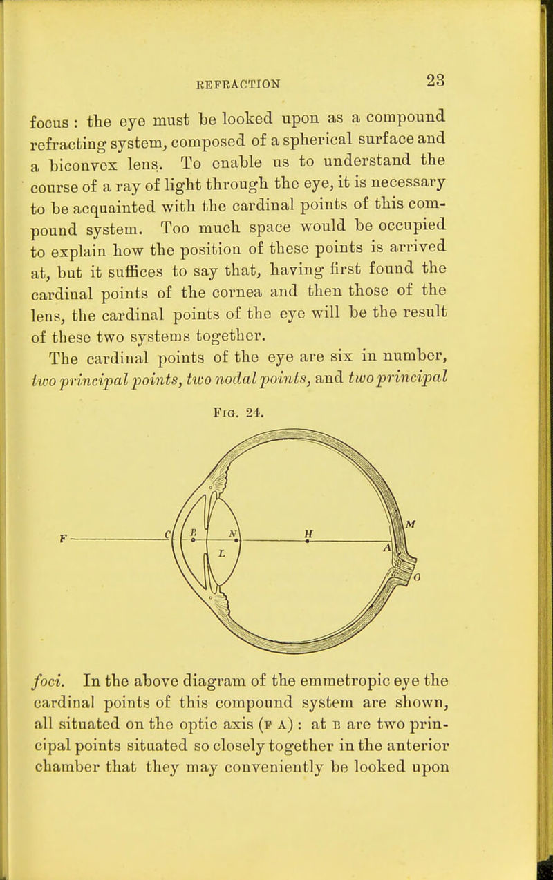 focus : the eye must be looked upon as a compound refracting system, composed of a spherical surface and a biconvex lens. To enable us to understand tbe course of a ray of light through the eye, it is necessary to be acquainted with the cardinal points of this com- pound system. Too much space would be occupied to explain how the position of these points is arrived at, but it suffices to say that, having first found the cardinal points of the cornea and then those of the lens, the cardinal points of the eye will be the result of these two systems together. The cardinal points of the eye are six in number, two principal points, ttvo nodal points, and two principal Fig. 24. F foci. In the above diagram of the emmetropic eye the cardinal points of this compound system are shown, all situated on the optic axis (p a) : at b are two prin- cipal points situated so closely together in the anterior chamber that they may conveniently be looked upon