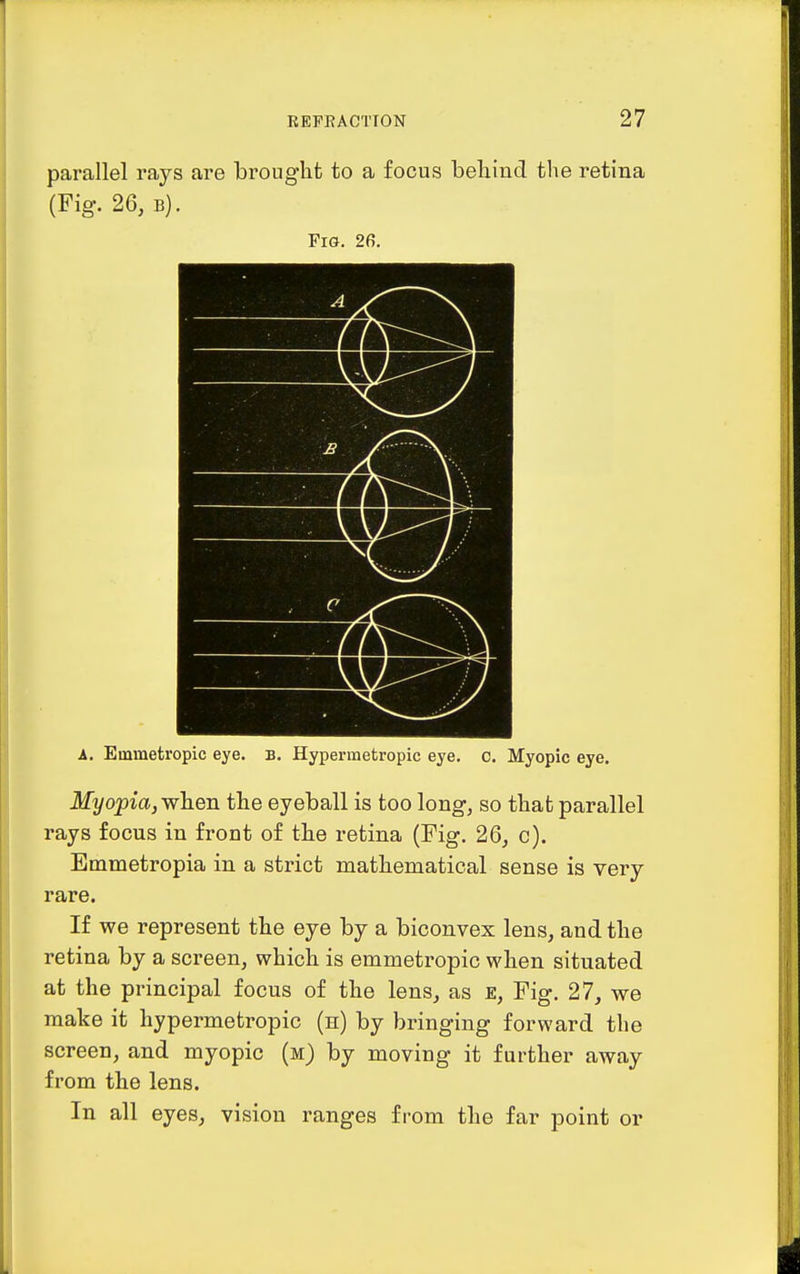 parallel rays are brought to a focus behind the retina (Fig. 26, B). Fig. 26. A. Emmetropic eye. B. Hypei-raetropic eye. c. Myopic eye. Myopia,yvh.en the eyeball is too long, so that parallel rays focus in front of the retina (Fig. 26, c). Emmetropia in a strict mathematical sense is very rare. If we represent the eye by a biconvex lens, and the retina by a screen, which is emmetropic when situated at the principal focus of the lens, as e. Fig. 27, we make it hypermetropic (n) by bringing forward the screen, and myopic (m) by moving it further away from the lens. In all eyes, vision ranges from the far point or