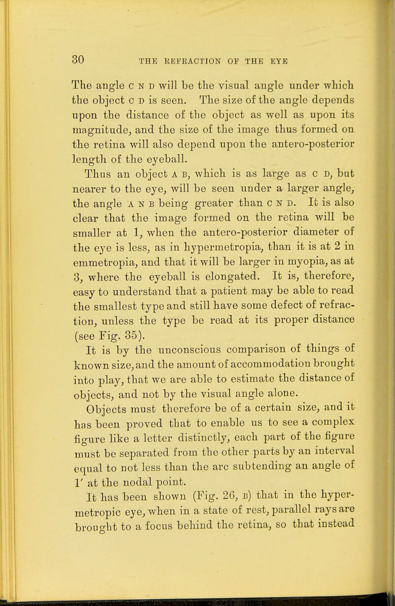 The angle c n d will be the visual angle under which the object c d is seen. The size of the angle depends upon the distance of the object as well as upon its magnitude, and the size of the image thus formed on the retina will also depend upon the antero-posterior length of the eyeball. Thus an object a b, which is as large as c but nearer to the eye, will be seen under a larger angle, the angle a n b being greater than c n d. It is also clear that the image formed on the retina will be smaller at 1, when the antero-posterior diameter of the eye is less, as in hypermetropia, than it is at 2 in emmetropia, and that it will be larger in myopia, as at 3, where the eyeball is elongated. It is, therefore, easy to understand that a patient may be able to read the smallest type and still have some defect of refrac- tion, unless the type be read at its proper distance (see Fig. 35). It is by the unconscious comparison of things of known size, and the amount of accommodation brought into play, that we are able to estimate the distance of objects, and not by the visual angle alone. Objects must therefore be of a certain size, and it has been proved that to enable us to see a complex figure like a letter distinctly, each part of the figure must be separated from the other parts by an interval equal to not less than the arc subtending an angle of r at the nodal point. It has been shown (Fig. 26, b) that in the hyper- metropic eye, when in a state of rest, parallel rays are brouo-ht to a focus behind the retina, so that instead